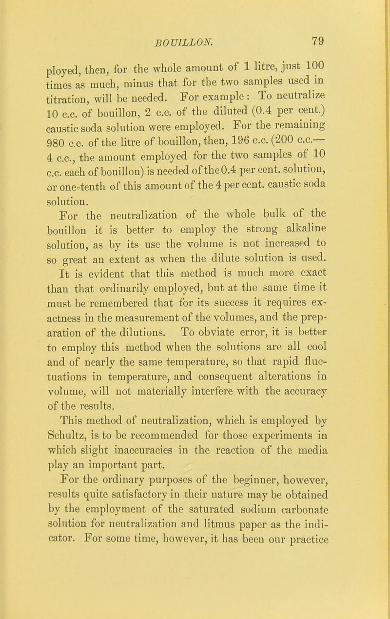 ployed, then, for the whole amount of 1 litre, just 100 times as much, minus that for the two samples used in titration, will be needed. For example : To neutralize 10 c.c. of bouillon, 2 c.c. of the diluted (0.4 per cent.) caustic soda solution were employed. For the remaining 980 c.c. of the litre of bouillon, then, 196 c.c. (200 c.c— 4 c.c, the amount employed for the two samples of 10 c.c. each of bouillon) is needed of the 0.4 per cent, solution, or one-tenth of this amount of the 4 per cent, caustic soda solution. For the neutralization of the whole bulk of the bouillon it is better to employ the strong alkaline solution, as by its use the volume is not increased to so great an extent as when the dilute solution is used. It is evident that this method is much more exact thau that ordinarily employed, but at the same time it must be remembered that for its success it requires ex- actness in the measurement of the volumes, and the prep- aration of the dilutions. To obviate error, it is better to employ this method when the solutions are all cool and of nearly the same temperature, so that rapid fluc- tuations in temperature, and consequent alterations in volume, will not materially interfere with the accuracy of the results. This method of neutralization, which is employed by Schultz, is to be recommended for those experiments in which slight inaccuracies in the reaction of the media play an important part. For the ordinary purposes of the beginner, however, results quite satisfactory in their nature may be obtained by the employment of the saturated sodium carbonate solution for neutralization and litmus paper as the indi- cator. For some time, however, it has been our practice