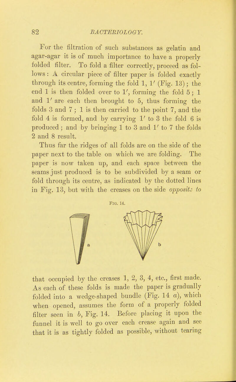 For the filtration of such substances as gelatin and agar-agar it is of much impoi'tance to have a properly folded filter. To fold a filter correctly, proceed as fol- lows : A circular piece of filter paper is folded exactly through its centre, forming the fold 1, 1' (Fig. IB); the end 1 is then folded over to 1', forming the fold 5; 1 aud 1' are each then brought to 6, thus forming the folds 3 and 7 ; 1 is then carried to the point 7, and the fold 4 is formed, aud by carrying V to 3 the fold 6 is produced; and by bringing 1 to 3 and 1' to 7 the folds 2 and 8 result. Thus far the ridges of all folds are on the side of the paper next to the table on which we are folding. The paper is now taken up, and each space between the seams just produced is to be subdivided by a seam or fold through its centre, as indicated by the dotted lines in Fig. 13, but with the creases on the side opposite to Fig. 14. that occupied by the creases 1, 2, 3, 4, etc., first made. As each of these folds is made the paper is gradually folded into a wedge-shaped bundle (Fig. 14 a), which when opened, assumes the form of a properly folded filter seen in 6, Fig. 14. Before placing it upon the funnel it is well to go over each crease again and see that it is as tightly folded as possible, without tearing