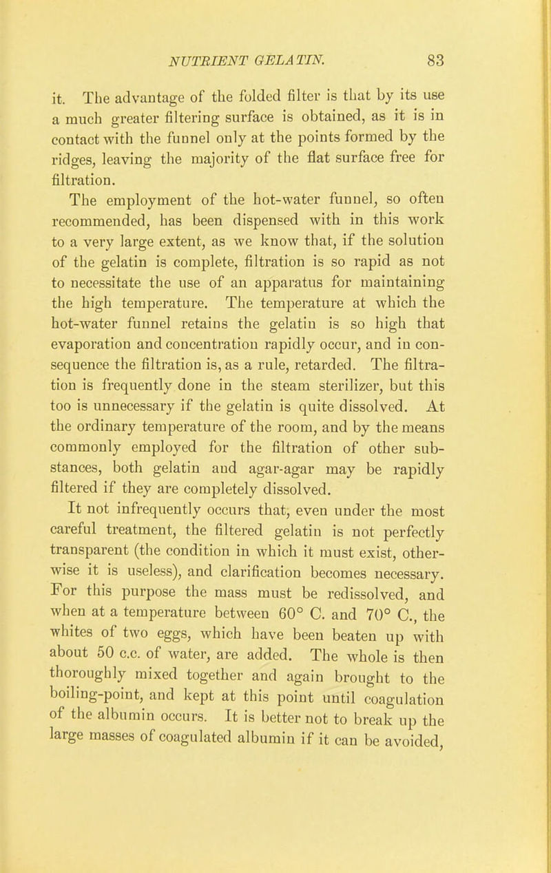 it. The advantage of the folded filter is that by its use a much greater filtering surface is obtained, as it is in contact with the funnel only at the points formed by the ridges, leaving the majority of the flat surface free for filtration. The employment of the hot-water funnel, so often recommended, has been dispensed with in this work to a very large extent, as we know that, if the solution of the gelatin is complete, filtration is so rapid as not to necessitate the use of an apparatus for maintaining the high temperature. The temperature at which the hot-water funnel retains the gelatin is so high that evaporation and concentration rapidly occur, and in con- sequence the filtration is, as a rule, retarded. The filtra- tion is frequently done in the steam sterilizer, but this too is unnecessary if the gelatin is quite dissolved. At the ordinary temperature of the room, and by the means commonly employed for the filtration of other sub- stances, both gelatin and agar-agar may be rapidly filtered if they are completely dissolved. It not infrequently occurs that, even under the most careful treatment, the filtered gelatin is not perfectly transparent (the condition in which it must exist, other- wise it is useless), and clarification becomes necessary. For this purpose the mass must be redissolved, and when at a temperature between 60° C. and 70° C, the whites of two eggs, which have been beaten up with about 50 c.c. of water, are added. The whole is then thoroughly mixed together and again brought to the boiling-point, and kept at this point until coagulation of the albumin occurs. It is better not to break up the large masses of coagulated albumin if it can be avoided,