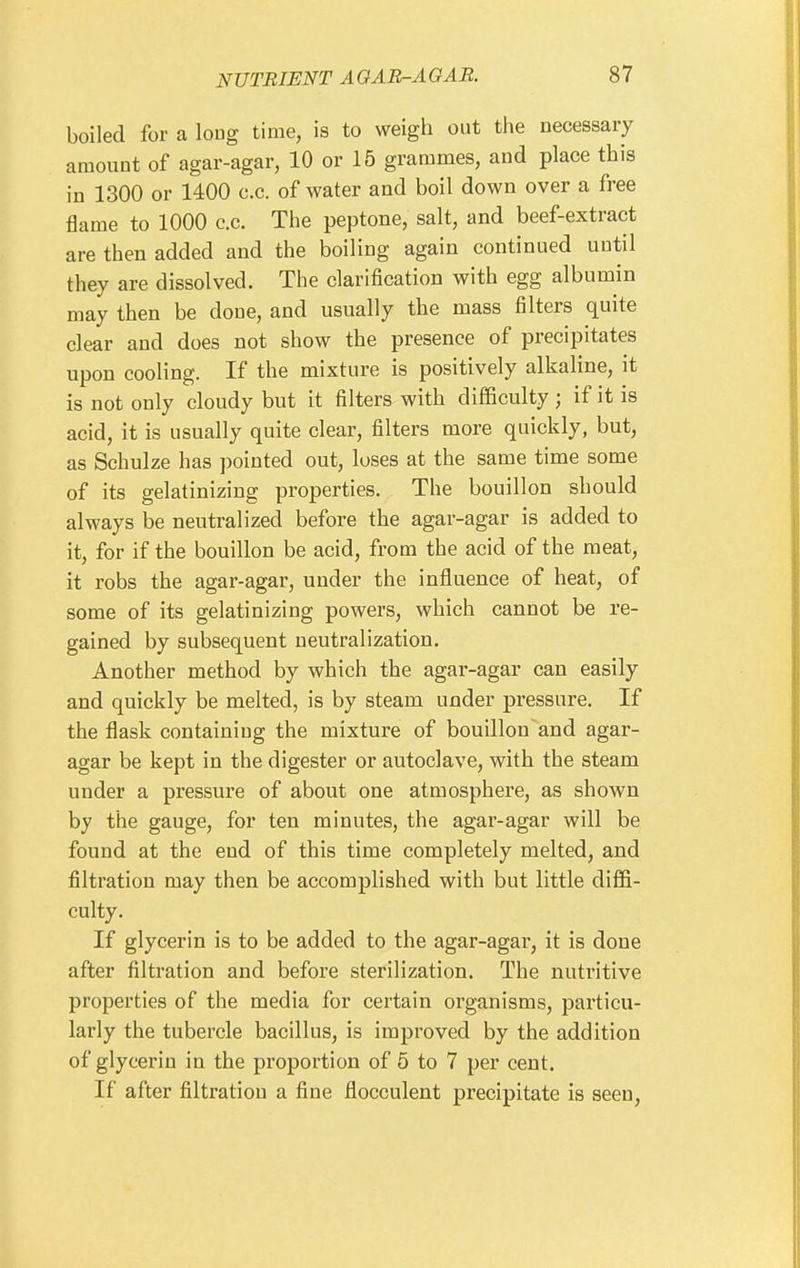 boiled for a long time, is to weigh out the necessary amount of agar-agar, 10 or 15 grammes, and place this in 1300 or 1400 c.c. of water and boil down over a free flame to 1000 c.c. The peptone, salt, and beef-extract are then added and the boiling again continued until they are dissolved. The clarification with egg albumin may then be done, and usually the mass filters quite clear and does not show the presence of precipitates upon cooling. If the mixture is positively alkaline, it is not only cloudy but it filters with difficulty ; if it is acid, it is usually quite clear, filters more quickly, but, as Schulze has pointed out, loses at the same time some of its gelatinizing properties. The bouillon should always be neutralized before the agar-agar is added to it, for if the bouillon be acid, from the acid of the meat, it robs the agar-agar, under the influence of heat, of some of its gelatinizing powers, which cannot be re- gained by subsequent neutralization. Another method by which the agar-agar can easily and quickly be melted, is by steam under pressure. If the flask containing the mixture of bouillon'and agar- agar be kept in the digester or autoclave, with the steam under a pressure of about one atmosphere, as shown by the gauge, for ten minutes, the agar-agar will be found at the end of this time completely melted, and filtration may then be accomplished with but little diffi- culty. If glycerin is to be added to the agar-agar, it is done after filtration and before sterilization. The nutritive properties of the media for certain organisms, particu- larly the tubercle bacillus, is improved by the addition of glycerin in the proportion of 5 to 7 per cent. If after filtration a fine flocculent precipitate is seen,