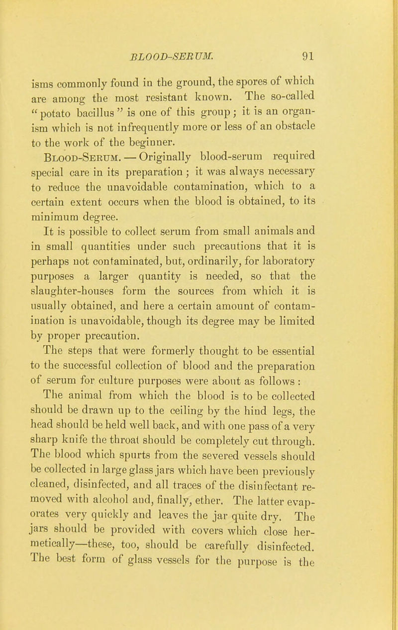isras commonly found in the ground, the spores of which are among the most resistant known. The so-called  potato bacillus  is one of this group; it is an organ- ism which is not infrequently more or less of an obstacle to the work of the beginner. Blood-Serum. — Originally blood-serum required special care in its preparation ; it was always necessary to reduce the unavoidable contamination, which to a certain extent occurs when the blood is obtained, to its minimum degree. It is possible to collect serum from small animals and in small quantities under such precautions that it is perhaps not contaminated, but, ordinarily, for laboratory purposes a larger quantity is needed, so that the slaughter-houses form the sources from which it is usually obtained, and here a certain amount of contam- ination is unavoidable, though its degree may be limited by proper precaution. The steps that were formerly thought to be essential to the successful collection of blood and the preparation of serum for culture purposes were about as follows : The animal from which the blood is to be collected should be drawn up to the ceiling by the hind legs, the head should be held well back, and with one pass of a very sharp knife the throat should be completely cut through. The blood which spurts from the severed vessels should be collected in large glass jars which have been previously cleaned, disinfected, and all traces of the disinfectant re- moved with alcohol and, finally, ether. The latter evap- orates very quickly and leaves the jar quite dry. The jars should be provided with covers which close her- metically—these, too, should be carefully disinfected. The best form of glass vessels for the purpose is the