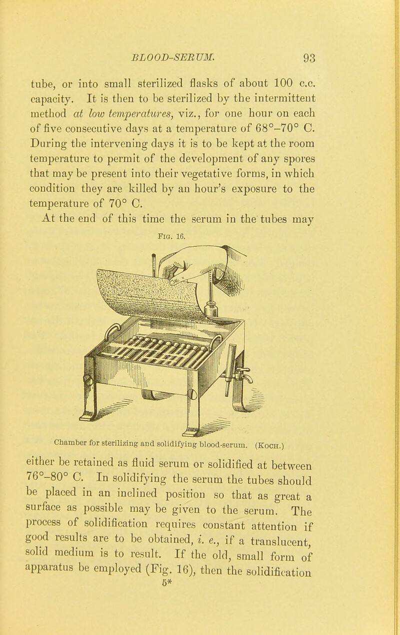 tube, or into small sterilized flasks of about 100 c.c. capacity. It is then to be sterilized by the intermitteut method at low temperatures, viz., for one hour on each of five consecutive days at a temperature of 68°-70° C. During the intervening days it is to be kept at the room temperature to permit of the development of any spores that may be present into their vegetative forms, in which condition they are killed by an hour's exposure to the temperature of 70° C. At the end of this time the serum in the tubes may Fig. 16. Chamber for sterilizing and solidifying blood-serum. (Koch.) either be retained as fluid serum or solidified at between 76°-80° C. In solidifying the serum the tubes should be placed in an inclined position so that as great a surface as possible may be given to the serum. The process of solidification requires constant attention if good results are to be obtained, i. e., if a translucent, solid medium is to result. If the old, small form of apparatus be employed (Fig. 16), then the solidification 5*