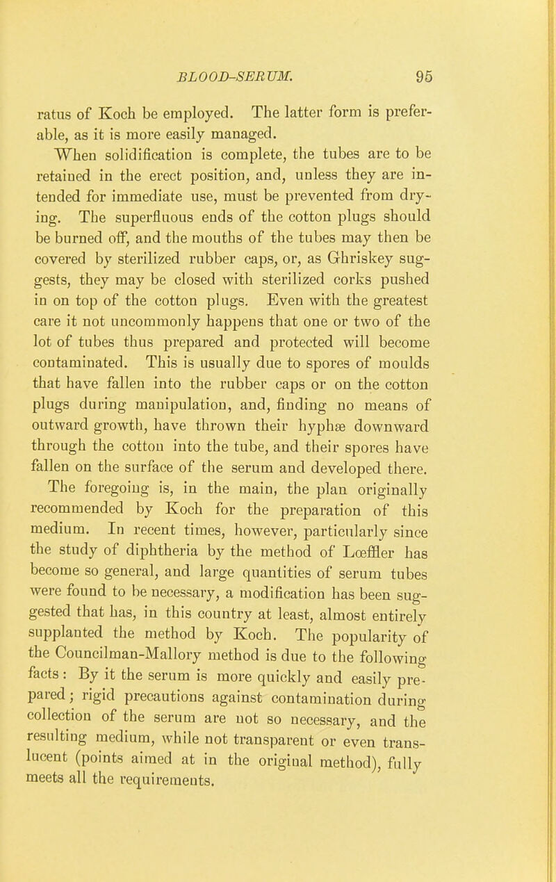 ratus of Koch be employed. The latter form is prefer- able, as it is more easily managed. When solidification is complete, the tubes are to be retained in the erect position, and, unless they are in- tended for immediate use, must be prevented from dry- ing. The superfluous ends of the cotton plugs should be burned off, and the mouths of the tubes may then be covered by sterilized rubber caps, or, as Ghriskey sug- gests, they may be closed with sterilized corks pushed in on top of the cotton plugs. Even with the greatest care it not uncommonly happens that one or two of the lot of tubes thus prepared and protected will become contaminated. This is usually due to spores of moulds that have fallen into the rubber caps or on the cotton plugs during manipulation, and, finding no means of outward growth, have thrown their hyphse downward through the cotton into the tube, and their spores have fallen on the surface of the serum and developed there. The foregoing is, in the main, the plan originally recommended by Koch for the preparation of this medium. In recent times, however, particularly since the study of diphtheria by the method of Loefiler has become so general, and large quantities of serum tubes were found to be necessary, a modification has been sug- gested that has, in this country at least, almost entirely supplanted the method by Koch. The popularity of the Councilman-Mallory method is due to the following facts : By it the serum is more quickly and easily pre- pared ; rigid precautions against contamination during collection of the serum are not so necessary, and the resulting medium, while not transparent or even trans- lucent (points aimed at in the original method), fully meets all the requirements.