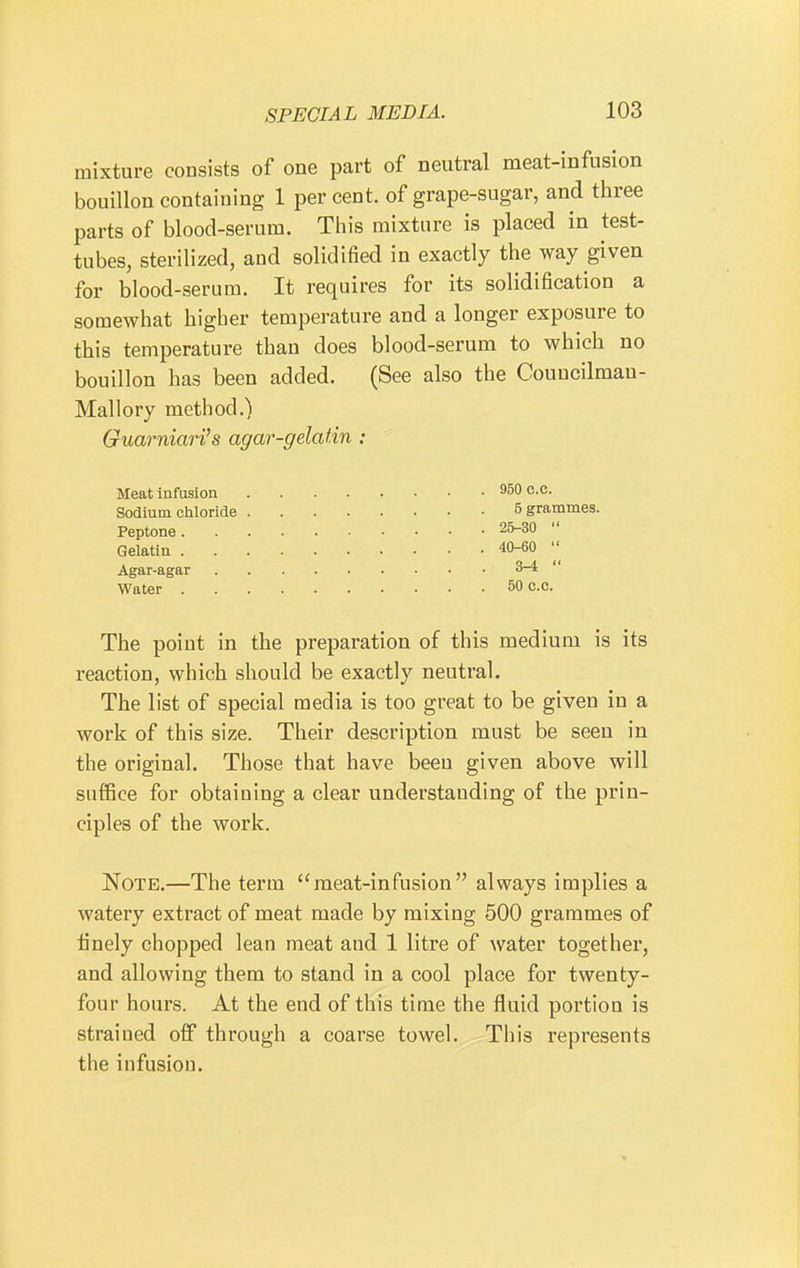 mixture consists of one part of neutral meat-infusion bouillon containing 1 per cent, of grape-sugar, and three parts of blood-serum. This mixture is placed in test- tubes, sterilized, and solidified in exactly the way given for blood-serum. It requires for its solidification a somewhat higher temperature and a longer exposure to this temperature than does blood-serum to which no bouillon has been added. (See also the Couucilman- Mallory method.) Guarniari's agar-gelatin : Meat infusion Sodium chloride Peptone . Gelatin . Agar-agar Water . The point in the preparation of this medium is its reaction, which should be exactly neutral. The list of special media is too great to be given in a work of this size. Their description must be seen in the original. Those that have been given above will suffice for obtaining a clear understanding of the prin- ciples of the work. Note.—The term meat-infusion always implies a watery extract of meat made by mixing 500 grammes of finely chopped lean meat and 1 litre of water together, and allowing them to stand in a cool place for twenty- four hours. At the end of this time the fluid portion is strained off through a coarse towel. This represents the infusion. . 950 C.C. 5 grammes. . 25-30  . 40-60  3-4  . 50 C.C.