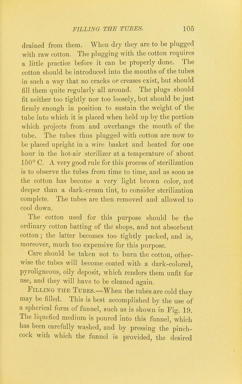 drained from them. When dry tbey are to be plugged with raw cotton. The plugging with the cotton requires a little practice before it can be pVoperly done. The cotton should be introduced into the mouths of the tubes in such a way that no cracks or creases exist, but should fill them quite regularly all around. The plugs should fit neither too tightly nor too loosely, but should be just firmly enough in position to sustain the weight of the tube into which it is placed when held up by the portion which projects from and overhangs the mouth of the tube. The tubes thus plugged with cotton are now to be placed upright in a wire basket and heated for one hour in the hot-air sterilizer at a temperature of about 150° C. A very good rule for this process of sterilization is to observe the tubes from time to time, and as soon as the cotton has become a very light brown color, not deeper than a dark-cream tint, to consider sterilization complete. The tubes are then removed and allowed to cool down. The cotton used for this purpose should be the ordinary cotton batting of the shops, and not absorbent cotton; the latter becomes too tightly packed, and is, moreover, much too expensive for this purpose. Care should be taken not to burn the cotton, other- wise the tubes will become coated with a dark-colored, pyroligneous, oily deposit, which renders them unfit for use, and they will have to be cleaned again. Filling the Tubes.—When the tubes are cold they may be filled. This is best accomplished by the use of a spherical form of funnel, such as is shown in Fig. 19. The liquefied medium is poured into this funnel, which has been carefully washed, and by pressing the pinch- cock with which the funnel is provided, the desired