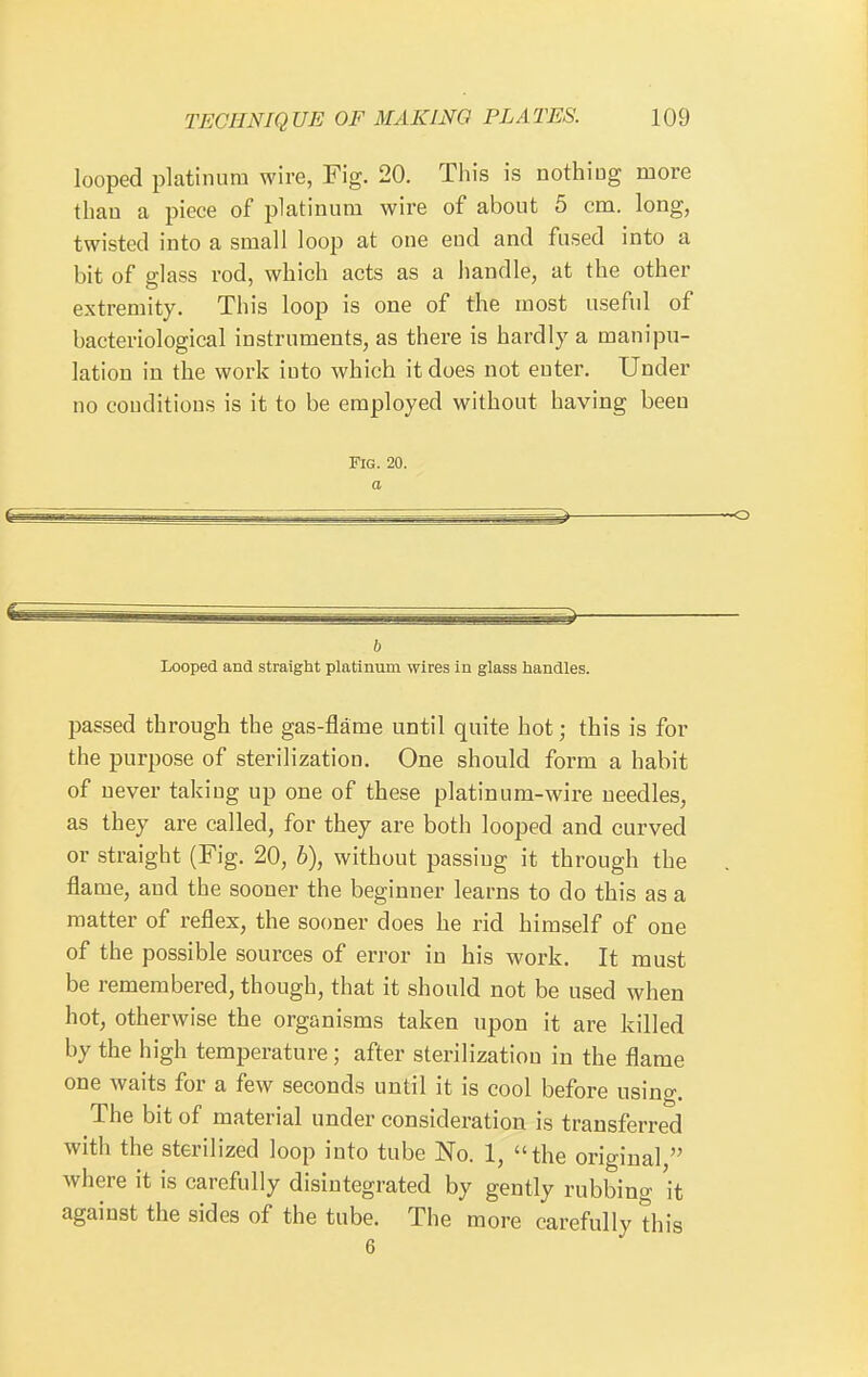 looped platinum wire, Fig. 20. This is nothiog more than a piece of platinum wire of about 5 cm. long, twisted into a small loop at one end and fused into a bit of glass rod, which acts as a handle, at the other extremity. This loop is one of the most useful of bacteriological instruments, as there is hardly a manipu- lation in the work into which it does not enter. Under no conditions is it to be employed without having been Fig. 20. a h Looped and straight platinum wires in glass handles. passed through the gas-flame until quite hot; this is for the purpose of sterilization. One should form a habit of never taking up one of these platinum-wire needles, as they are called, for they are both looped and curved or straight (Fig. 20, h), without passing it through the flame, and the sooner the beginner learns to do this as a matter of reflex, the sooner does he rid himself of one of the possible sources of error in his work. It must be remembered, though, that it should not be used when hot, otherwise the organisms taken upon it are killed by the high temperature; after sterilization in the flame one waits for a few seconds until it is cool before using. The bit of material under consideration is transferred with the sterilized loop into tube No. 1, the original  where it is carefully disintegrated by gently rubbing 'it against the sides of the tube. The more carefully this 6