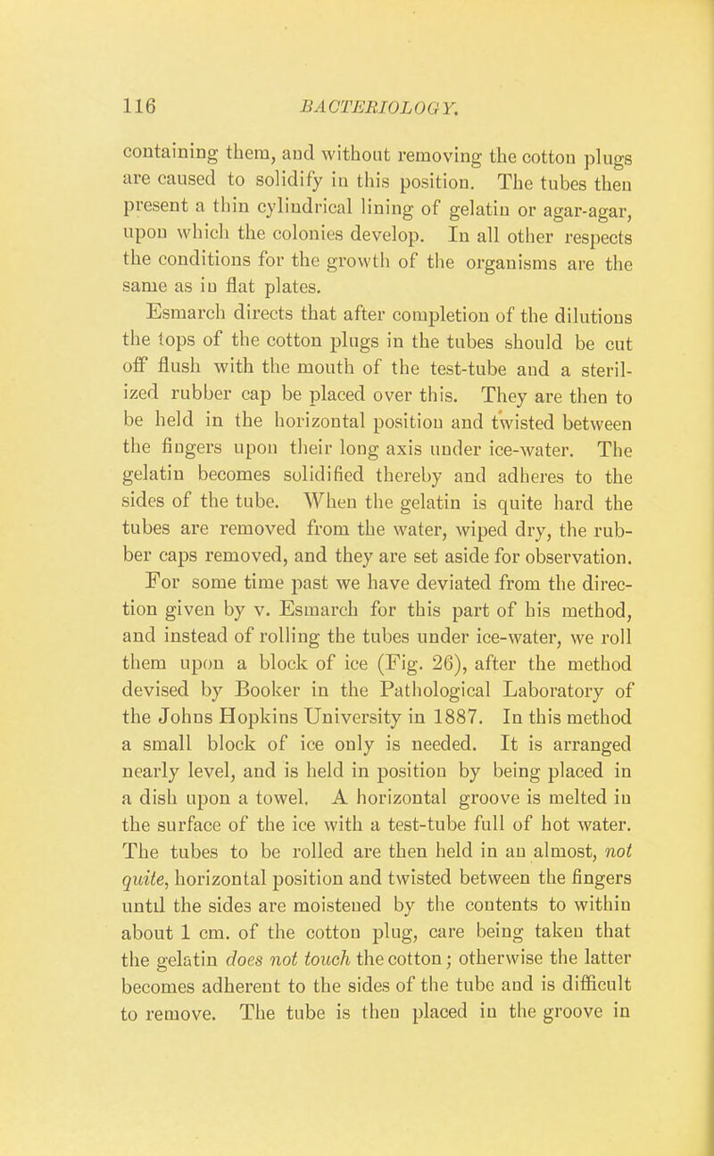 containing them, and without removing the cotton plugs are caused to solidify in this position. The tubes then present a thin cylindrical lining of gelatin or agar-agar, upon which the colonies develop. In all other respects the conditions for the growth of the organisms are the same as in flat plates. Esmarch directs that after completion of the dilutions the tops of the cotton plugs in the tubes should be cut oif flush with the mouth of the test-tube and a steril- ized rubber cap be placed over this. They are then to be held in the horizontal position and twisted between the fingers upon their long axis under ice-water. The gelatin becomes solidified thereby and adheres to the sides of the tube. When the gelatin is quite hard the tubes are removed from the water, wiped dry, the rub- ber caps removed, and they are set aside for observation. For some time past we have deviated from the direc- tion given by v. Esmarch for this part of his method, and instead of rolling the tubes under ice-water, we roll them upon a block of ice (Fig. 26), after the method devised by Booker in the Pathological Laboratory of the Johns Hopkins University in 1887. In this method a small block of ice only is needed. It is arranged nearly level, and is held in position by being placed in a dish upon a towel, A horizontal groove is melted in the surface of the ice with a test-tube full of hot water. The tubes to be rolled are then held in an almost, not quite, horizontal position and twisted between the fingers until the sides are moistened by the contents to within about 1 cm. of the cotton plug, care being taken that the gelatin does not touch the cotton; otherwise the latter becomes adherent to the sides of the tube and is difficult to remove. The tube is then placed in the groove in 1