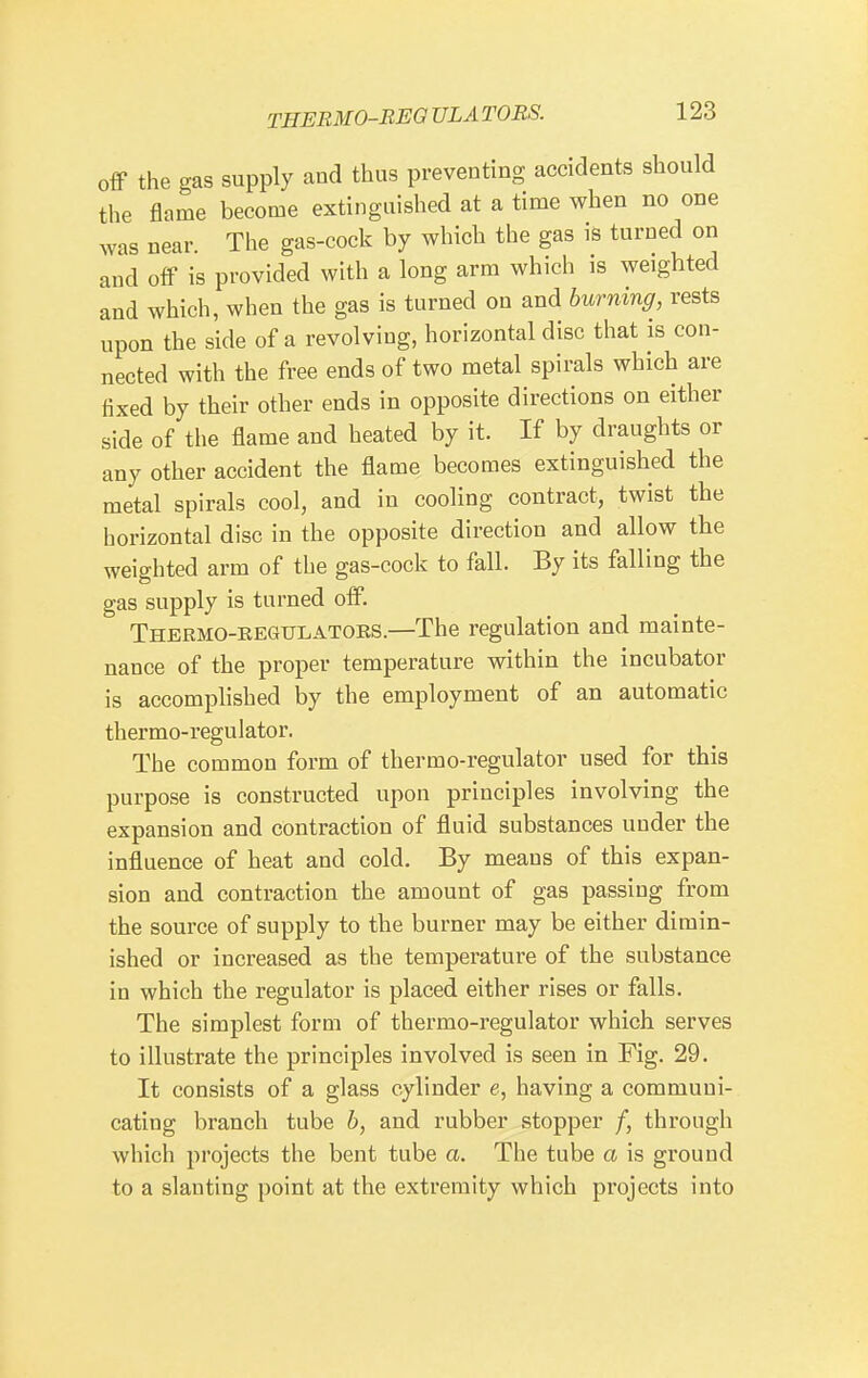 THEBMO-REO ULA TORS. off the gas supply and thus preventing accidents should the flame become extinguished at a time when no one was near. The gas-cock by which the gas is turned on and off is provided with a long arm which is weighted and which, when the gas is turned on and burning, rests upon the side of a revolving, horizontal disc that is con- nected with the free ends of two metal spirals which are fixed by their other ends in opposite directions on either side of the flame and heated by it. If by draughts or any other accident the flame becomes extinguished the metal spirals cool, and in cooling contract, twist the horizontal disc in the opposite direction and allow the weighted arm of the gas-cock to fall. By its falling the gas supply is turned off. Thermo-REGULATORS.—The regulation and mainte- nance of the proper temperature within the incubator is accomplished by the employment of an automatic thermo-regulator. The common form of thermo-regulator used for this purpose is constructed upon principles involving the expansion and contraction of fluid substances under the influence of heat and cold. By means of this expan- sion and contraction the amount of gas passing from the source of supply to the burner may be either dimin- ished or increased as the temperature of the substance in which the regulator is placed either rises or falls. The simplest form of thermo-regulator which serves to illustrate the principles involved is seen in Fig. 29. It consists of a glass cylinder e, having a communi- cating branch tube b, and rubber stopper /, through which projects the bent tube a. The tube a is ground to a slanting point at the extremity which projects into