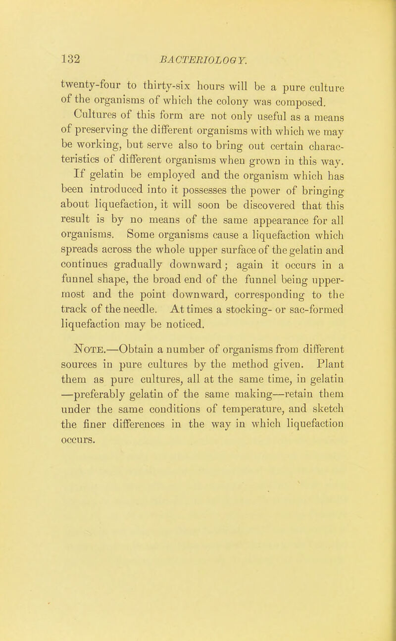 twenty-four to thirty-six hours will be a pure culture of the organisms of which the colony was composed. Cultures of this form are not only useful as a means of preserving the different organisms with which we may be working, but serve also to bring out certain charac- teristics of different organisms when grown in this way. If gelatin be employed and the organism which has been introduced into it possesses the power of bringing about liquefaction, it will soon be discovered that this result is by no means of the same appearance for all organisms. Some organisms cause a liquefaction which spreads across the whole upper surface of the gelatin and continues gradually downward; again it occurs in a funnel shape, the broad end of the funnel being upper- most and the point downward, corresponding to the track of the needle. At times a stocking- or sac-formed liquefaction may be noticed. IToTE.—Obtain a number of organisms from different sources in pure cultures by the method given. Plant them as pure cultures, all at the same time, in gelatin —preferably gelatin of the same making—retain them under the same conditions of temperature, and sketch the finer differences in the way in which liquefaction occurs. 1