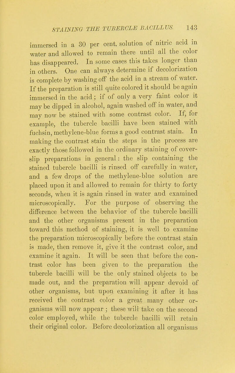 immersed in a 30 per cent, solution of nitric acid in water and allowed to remain there until all the color has disappeared. In some cases this takes longer than in others. One can always determine if decolorization is complete by washing off the acid in a stream of water. If the preparation is still quite colored it should be again immersed in the acid; if of only a very faint color it may be dipped in alcohol, again washed olf in water, and may now be stained with some contrast color. If, for example, the tubercle bacilli have been stained with fuchsin, methylene-blue forms a good contrast stain. In making the contrast stain the steps in the process are exactly those followed in the ordinary staining of cover- slip preparations in general: the slip containing the stained tubercle bacilli is rinsed off carefully in water, and a few drops of the methylene-blue solution are placed upon it and allowed to remain for thirty to forty seconds, when it is again rinsed in water and examined microscopically. For the purpose of observing the difference between the behavior of the tubercle bacilli and the other organisms present in the preparation toward this method of staining, it is well to examine the preparation microscopically before the contrast stain is made, then remove it, give it the contrast color, and examine it again. It will be seen that before the con- trast color has been given to the preparation the tubercle bacilli will be the only stained objects to be made out, and the preparation will appear devoid of other organisms, but upon examining it after it has received the contrast color a great many other or- ganisms will now appear ; these will take on the second color employed, while the tubercle bacilli will retain their original color. Before decolorization all organisms