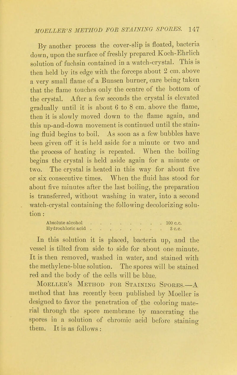 By another process the cover-slip is floated, bacteria down, upon the surface of freshly prepared Koch-Ehrlich solution of fuchsin contained in a watch-crystal. This is then held by its edge with the forceps about 2 cm. above a very small flame of a Buusen burner, care being taken that the flame touches only the centre of the bottom of the crystal. After a few seconds the crystal is elevated gradually until it is about 6 to 8 cm. above the flame, then it is slowly moved down to the flame again, and this up-and-down movement is continued until the stain- ing fluid begins to boil. As soon as a few bubbles have been given off it is held aside for a minute or two and the process of heating is repeated. When the boiling begins the crystal is held aside again for a minute or two. The crystal is heated in this way for about five or six consecutive times. When the fluid has stood for about five minutes after the last boiling, the preparation is transferred, without washing in water, into a second watch-crystal containing the following decolorizing solu- tion ; Absolute alcohol 100 c.c. Hydrochloric acid . . , 3 c.c. In this solution it is placed, bacteria up, and the vessel is tilted from side to side for about one minute. It is then removed, washed in water, and stained with the methylene-blue solution. The spores will be stained red and the body of the cells will be blue. Moeller's Method for Staining Spores.—A method that has recently been published by Moeller is designed to favor the penetration of the coloring mate- rial through the spore membrane by macerating the spores in a solution of chromic acid before staining them. It is as follows :
