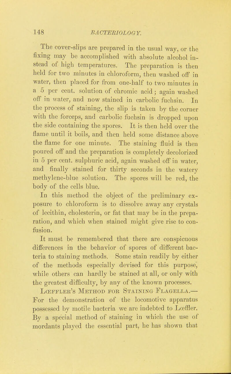 The cover-slips are prepared in the usual way, or the fixing may be accomplished with absolute alcohol in- stead of high temperatures. The preparation is then held for two minutes in chloroform, theu washed olF in water, then placed for from one-half to two minutes in a 5 per cent, solution of chromic acid; again washed off in water, and now stained in carbolic fuclisin. In the process of staining, the slip is taken by the corner with the forceps, and carbolic fuchsin is dropped upon the side coutaining the spores. It is then held over the flame until it boils, and then held some distance above the flame for one minute. The staining fluid is then poured off and the preparation is completely decolorized in 5 per cent, sulphuric acid, again washed off in water, and finally stained for thirty seconds in the watery methylene-blue solution. The spores will be red, the body of the cells blue. In this method the object of the preliminary ex- posure to chloroform is to dissolve away any crystals of lecithin, cholesterin, or fat that may be in the prepa- ratiou, and which when stained might give rise to con- fusion. It must be remembered that there are conspicuous differences in the behavior of spores of different bac- teria to staining methods. Some stain readily by either of the methods especially devised for this purpose, while others can hardly be stained at all, or only with the greatest difficulty, by any of the known processes. Lcefflee's Method foe Staining Flagella.— For the demonstration of the locomotive apparatus possessed by motile bacteria we are indebted to Losffler. By a special method of staining in which the use of mordants played the essential part, he has shown that