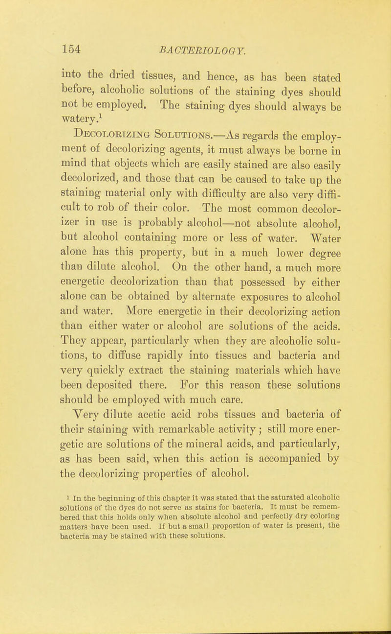 into the dried tissues, and hence, as has been stated before, alcoholic solutions of the staining dyes should not be employed. The staining dyes should always be watery.^ Decoloeizing Solutions.—As regards the employ- ment of decolorizing agents, it must always be borne in mind that objects which are easily stained are also easily decolorized, and those that can be caused to take up the staining material only with difficulty are also very diffi- cult to rob of their color. The most common decolor- izer in use is probably alcohol—not absolute alcohol, but alcohol containing more or less of water. Water alone has this property, but in a much lower degree than dilute alcohol. On the other hand, a much more energetic decolorization than that possessed by either aloue can be obtained by alternate exposures to alcohol and water. More energetic in their decolorizing action than either water or alcohol are solutions of the acids. They appear, particularly when they are alcoholic solu- tions, to diffuse rapidly into tissues and bacteria and very quickly extract the staining materials which have been deposited there. For this reason these solutions should be employed with much care. Very dilute acetic acid robs tissues and bacteria of their staining with remai'kable activity; still more ener- getic are solutions of the mineral acids, and particularly, as has been said, when this action is accompanied by the decolorizing properties of alcohol. 1 In the beginning of this chapter it was stated that the saturated alcoholic solutions of the dyes do not serve as stains for bacteria. It must be remem- bered that this holds only when absolute alcohol and perfectly dry coloring matters have been used. If but a small proportion of water is present, the bacteria may be stained with these solutions.