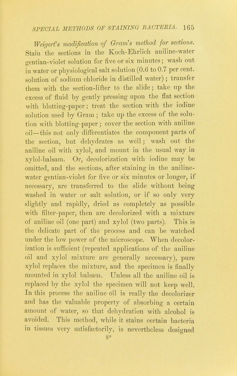 Weigert^s modification of Gram's method for sections. Stain the sections in the Koch-Ehrlich aniline-water gentian-violet solution for five or six minutes; wash out in water or physiological salt solution (0.6 to 0.7 per cent, solution of sodium chloride in distilled water) ; transfer them with the section-lifter to the slide; take up the excess of fluid by gently pressing upon the flat section with blotting-paper; treat the section with the iodine solution used by Gram ; take up the excess of the solu- tion with blotting-paper; cover the section with aniline oil—this not only differentiates the component parts of the section, but dehydrates as well; wash out the aniline oil with xylol, and mount in the usual way in xylol-balsam. Or, decolorization with iodine may be omitted, and the sections, after staining in the aniline- water gentian-violet for five or six minutes or longer, if necessary, are transferred to the slide without being washed in water or salt solution, or if so only very slightly and rapidly, dried as completely as possible with filter-paper, then are decolorized with a mixture of aniline oil (one part) and xylol (two parts). This is the delicate part of the process and can be watched under the low power of the microscope. When decolor- ization is sufficient (repeated applications of the aniline oil and xylol mixture are generally necessary), pure xylol replaces the mixture, and the specimen is finally mounted in xylol balsam. Unless all the aniline oil is replaced by the xylol the specimen will not keep well. In this process the aniline oil is really the decolorizer and has the valuable property of absorbing a certain amount of water, so that dehydration with alcohol is avoided. This method, while it stains certain bacteria in tissues very satisfactorily, is nevertheless designed 8*