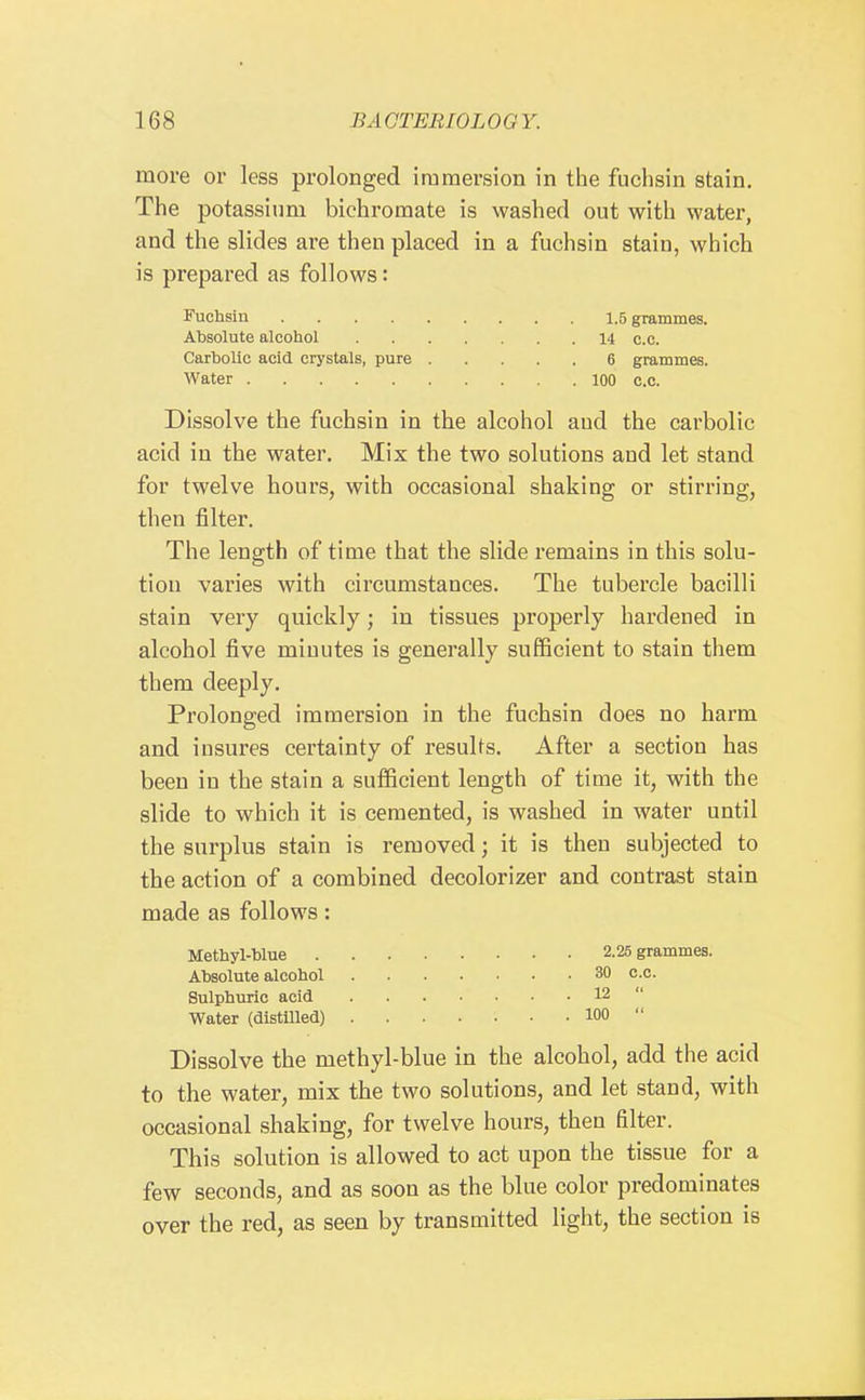 more or less prolonged immersion in the fuchsin stain. The potassium bichromate is washed out with water, and the slides are then placed in a fuchsin stain, which is prepared as follows: Fuchsin 1.5 grammes. Absolute alcohol 14 c.c. Carbolic acid crystals, pure 6 grammes. Water 100 c.c. Dissolve the fuchsin in the alcohol aud the carbolic acid in the water. Mix the two solutions and let stand for twelve hours, with occasional shaking or stirring, then filter. The length of time that the slide remains in this solu- tion varies with circumstances. The tubercle bacilli stain very quickly; in tissues properly hardened in alcohol five minutes is generally sufficient to stain them them deeply. Prolonged immersion in the fuchsin does no harm and insures certainty of results. After a section has been in the stain a sufficient length of time it, with the slide to which it is cemented, is washed in water until the surplus stain is removed; it is then subjected to the action of a combined decolorizer and contrast stain made as follows: Methyl-blue 2.25 grammes. Absolute alcohol 30 c.c. Sulphuric acid 12  Water (distUled) 100  Dissolve the methyl-blue in the alcohol, add the acid to the water, mix the two solutions, and let stand, with occasional shaking, for twelve hours, then filter. This solution is allowed to act upon the tissue for a few seconds, and as soon as the blue color predominates over the red, as seen by transmitted light, the section is