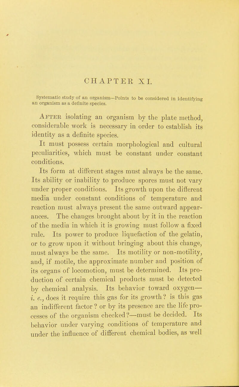 CHAPTER XL Systematic study of an organism—Points to be considered in identifying an organism as a definite species. After isolating an organism by the plate method, considerable work is necessary in order to establish its identity as a definite species. It must possess certain morphological and cultural peculiarities, which must be constant under constant conditions. Its form at diiferent stages must always be the same. Its ability or inability to produce spores must not vary under proper conditions. Its growth upon the different media under constant conditions of temperature and reaction must always present the same outward appear- ances. The changes brought about by it in the reaction of the media in which it is growing must follow a fixed rule. Its power to produce liquefaction of the gelatin, or to grow upon it without bringing about this change, must always be the same. Its motility or non-raotility, and, if motile, the approximate number and position of its organs of locomotion, must be determined. Its pro- duction of certain chemical products must be detected by chemical analysis. Its behavior toward oxygen— i. e., does it require this gas for its growth? is this gas an indifferent factor ? or by its presence are the life pro- cesses of the organism checked?—must be decided. Its behavior under varying conditions of temperature and under the influence of diflFerent chemical bodies, as well