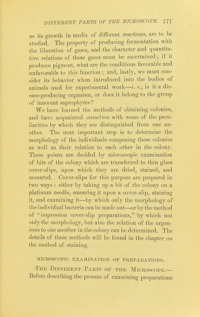 as its growth in media of different reactions, are to be studied. The property of producing fermentation with the liberation of gases, and the character and quantita- tive relations of these gases must be ascertained; if it produces pigment, what are the conditions favorable and unfavorable to this function ; and, lastly, we must con- sider its behavior when introduced into the bodies of animals used for experimental work—i. e., is it a dis- ease-producing organism, or does it belong to the group of innocent saprophytes ? We have learned the methods of obtaining colonies, and have acquainted ourselves with some of the pecu- liarities by which they are distinguished from one an- other. The next important step is to determine the morphology of the individuals composing these colonies as well as their relation to each other in the colony. These points are decided by microscopic examination of bits of the colony which are transferred to thin glass cover-slips, upon which they are dried, stained, and mounted. Cover-slips for this purpose are prepared in two ways : either by taking up a bit of the colony on a platinum needle, smearing it upon a cover-slip, staining it, and examining it—by which only the morphology of the individual bacteria can be made out—or by the method of impression cover-slip preparations, by which not only the morphology, but also the relation of the organ- isms to one another in the colony can be determined. The details of these methods will be found in the chapter on the method of staining. microscopic examination of preparations. The Different Parts of the Microscope.— Before describing the process of examining preparations