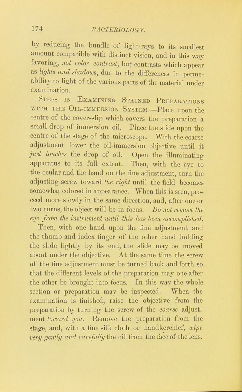 by reducing the bundle of light-rays to its smallest amount compatible with distinct vision, and in this way favoring, not color contrast, but contrasts which appear as lights and shadows, due to the diflPerences in perme- ability to light of the various parts of the material under examination. Steps in ExAMmma Stained Preparations WITH THE Oil-immersion System —Place upon the centre of the cover-slip which covers the preparation a small drop of immersion oil. Place the slide upon the centre of the stage of the microscope. With the coarse adjustment lower the oil-immersiou objective until it just touches the drop of oil. Open the illuminating apparatus to its full extent. Then, with the eye to the ocular and the hand on the fine adjustment, turn the adjusting-screw toward the right until the field becomes somewhat colored in appearance. When this is seen, pro- ceed more slowly in the same direction, and, after one or two turns, the object will be in focus. Do not remove the eye from the instrument until this has been accomplished. Then, with one hand upon the fine adjustment and the thumb and index finger of the other hand holding the slide lightly by its end, the slide may be moved about under the objective. At the same time the screw of the fine adjustment must be turned back and forth so that the different levels of the preparation may one after the other be brought into focus. In this way the whole section or preparation may be inspected. When the examination is finished, raise the objective from the preparation by turniug the screw of the coarse adjustr ment toward you. Remove the preparation from the stage, and, with a fine silk cloth or handkerchief, wipe very gently and carefully the oil from the face of the lens.