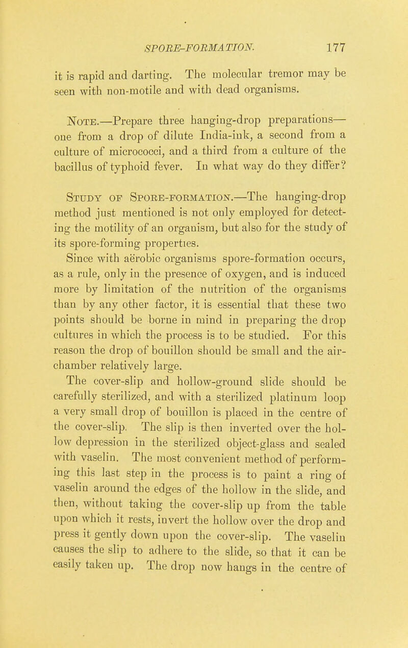 it is rapid and darting. The molecular tremor may be seen with non-motile and with dead organisms. Note.—Prepare three hanging-drop preparations— one from a drop of dilute India-ink, a second from a culture of micrococci, and a third from a culture of the bacillus of typhoid fever. In what way do they differ? Study of Spore-formation.—The hanging-drop method just mentioned is not only employed for detect- ing the motility of an organism, but also for the study of its spore-forming properties. Since with aerobic organisms spore-formation occurs, as a rule, only in the presence of oxygen, and is induced more by limitation of the nutrition of the organisms than by any other factor, it is essential that these two points should be borne in mind in preparing the drop cultures in which the process is to be studied. For this reason the drop of bouillon should be small and the air- chamber relatively large. The covei'-slip and hollow-grouud slide should be carefully sterilized, and with a sterilized platinum loop a very small drop of bouillon is placed in the centre of the cover-slip. The slip is then inverted over the hol- low depression in the sterilized object-glass and sealed with vaselin. The most convenient method of perform- ing this last step in the process is to paint a ring of vaselin around the edges of the hollow in the slide, and then, without taking the cover-slip up from the table upon which it rests, invert the hollow over the drop and press it gently down upon the cover-slip. The vaselin causes the slip to adhere to the slide, so that it can be easily taken up. The drop now hangs in the centre of