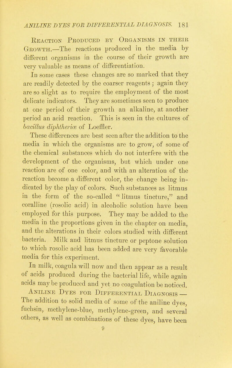 Reaction Produced by Organisms in their Growth.—The reactions produced in the media by different organisms in the course of their growth are very valuable as means of differentiation. In some cases these changes are so marked that they are readily detected by the coarser reagents ; again they are so slight as to require the employment of the most delicate indicators. They are sometimes seen to produce at one period of their growth an alkaline, at another period an acid reaction. This is seen in the cultures of bacillus diphihericB of Loefl&er. These differences are best seen after the addition to the media in which the organisms are to grow, of some of the chemical substances which do not interfere with the development of the organisms, but which under one reaction are of one color, and with an alteration of the reaction become a different color, the change being in- dicated by the play of colors. Such substances as litmus in the form of the so-called  litmus tincture, and coralline (rosolic acid) in alcoholic solution have been employed for this purpose. They may be added to the media in the proportions given in the chapter on media, and the alterations in their colors studied with different bacteria. Milk and litmus tincture or peptone solution to which rosolic acid has been added are very favorable media for this experiment. In milk, coagula will now and then appear as a result of acids produced during the bacterial life, while again acids may be produced and yet no coagulation be noticed. Aniline Dyes for Differential Diagnosis — The addition to solid media of some of the aniline dyes, fuchsin, raethylene-blue, methylene-green, and several others, as well as combinations of these dyes, have been 9