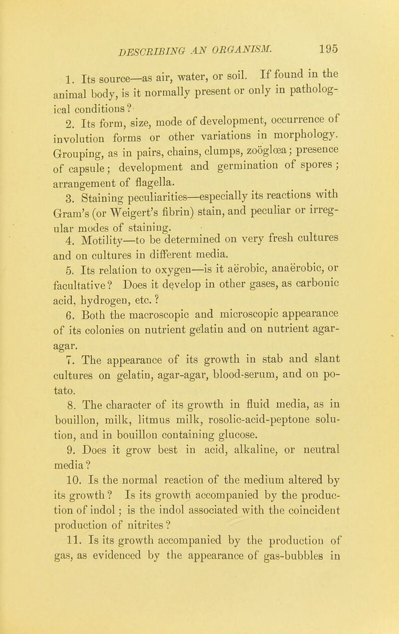 1. Its source—as air, water, or soil. If found in the animal body, is it normally present or only in patholog- ical conditions? 2. Its form, size, mode of development, occurrence of involution forms or other variations in morphology. Grouping, as in pairs, chains, clumps, zooglcea; presence of capsule; development and germination of spores ; arrangement of flagella. 3. Staining peculiarities—especially its reactions with Gram's (or Weigert's fibrin) stain, and pecuhar or irreg- ular modes of staining. 4. Motility—to be determined on very fresh cultures and on cultures in different media. 5. Its relation to oxygen—is it aerobic, anaerobic, or facultative? Does it develop in other gases, as carbonic acid, hydrogen, etc, ? 6. Both the macroscopic and microscopic appearance of its colonies on nutrient gelatin and on nutrient agar- agar. 7. The appearance of its growth in stab and slant cultures on gelatin, agar-agar, blood-serum, and on po- tato. 8. The character of its growth in fluid media, as in bouillon, milk, litmus milk, rosolic-acid-peptone solu- tion, and in bouillon containing glucose. 9. Does it grow best in acid, alkaline, or neutral media ? 10. Is the normal reaction of the medium altered by its growth ? Is its growth accompanied by the produc- tion of indol; is the indol associated with the coincident production of nitrites? 11. Is its growth accompanied by the production of gas, as evidenced by the appearance of gas-bubbles in