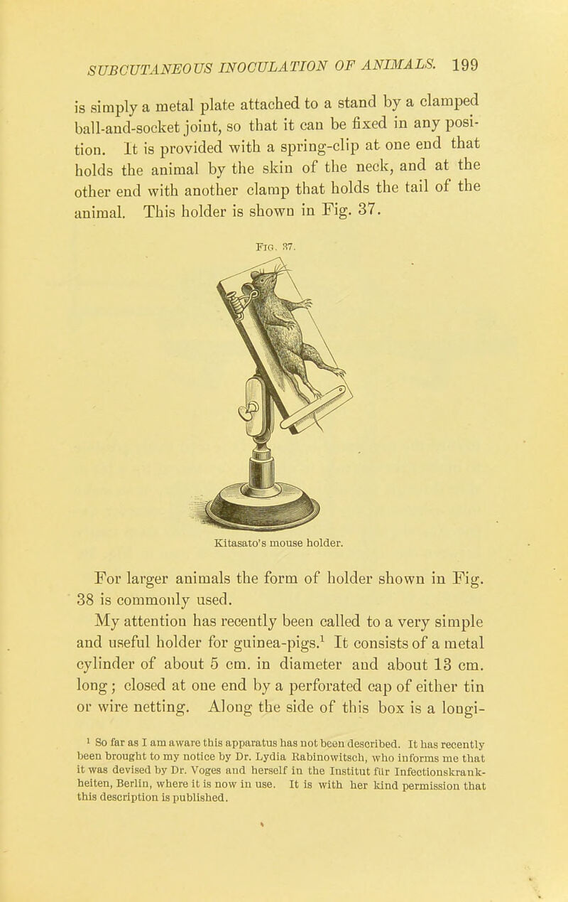 is simply a metal plate attached to a stand by a clamped ball-and-socket joint, so that it can be fixed in any posi- tion. It is provided with a spring-clip at one end that holds the animal by the skin of the neck, and at the other end with another clamp that holds the tail of the animal. This holder is shown in Fig. 37. Fig. 37. Kitasato's mouse holder. For larger animals the form of holder shown in Fig. 38 is commonly used. My attention has recently been called to a very simple and useful holder for guinea-pigs.^ It consists of a metal cylinder of about 5 cm. in diameter and about 13 cm. long; closed at one end by a perforated cap of either tin or wire netting. Along the side of this box is a lougi- ■ So far as I am aware this apparatus has not beeu described. It has recently been brought to my notice by Dr. Lydia Rabinovvitsch, who informs me that it was devised by Dr. Voges and herself in the Institut fiir Infectionskrank- heiten, Berlin, where it is now in use. It is with her kind permission that this description is published.