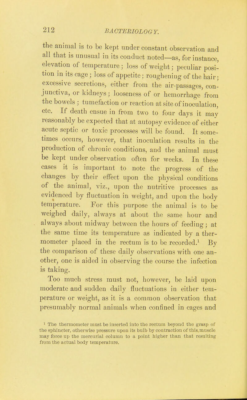 the animal is to be kept under constant observation and all that is unusual in its conduct noted—as, for instance, elevation of temperature; loss of weight; peculiar posi- tion in its cage; loss of appetite; roughening of the hair; excessive secretions, either from the air-passages, con- junctiva, or kidneys; looseness of or hemorrhage from the bowels ; tumefaction or reaction at site of inoculation, etc. If death ensue in from two to four days it may reasonably be expected that at autopsy evidence of either acute septic or toxic processes will be found. It some- times occurs, however, that inoculation results in the production of chronic conditions, and the animal must be kept under observation often for weeks. In these cases it is important to note the progress of the changes by their effect upon the physical conditions of the animal, viz., upon the nutritive processes as evidenced by fluctuation in weight, and upon the body temperature. For this purpose the animal is to be weighed daily, always at about the same hour and always about midway between the hours of feeding; at the same time its temperature as indicated by a ther- mometer placed in the rectum is to be recorded.^ By the comparison of these daily observations with one an- other, one is aided in observing the course the infection is taking. Too much stress must not, however, be laid upon moderate and sudden daily fluctuations in either tem- perature or weight, as it is a common observation that presumably normal animals when confined in cages and ' The thermometer must be inserted into the rectum beyond the grasp of the sphincter, otherwise pressure upon its bulb by contraction of this, muscle may force up the mercurial column to a point higher than that resulting from the actual body temperature.