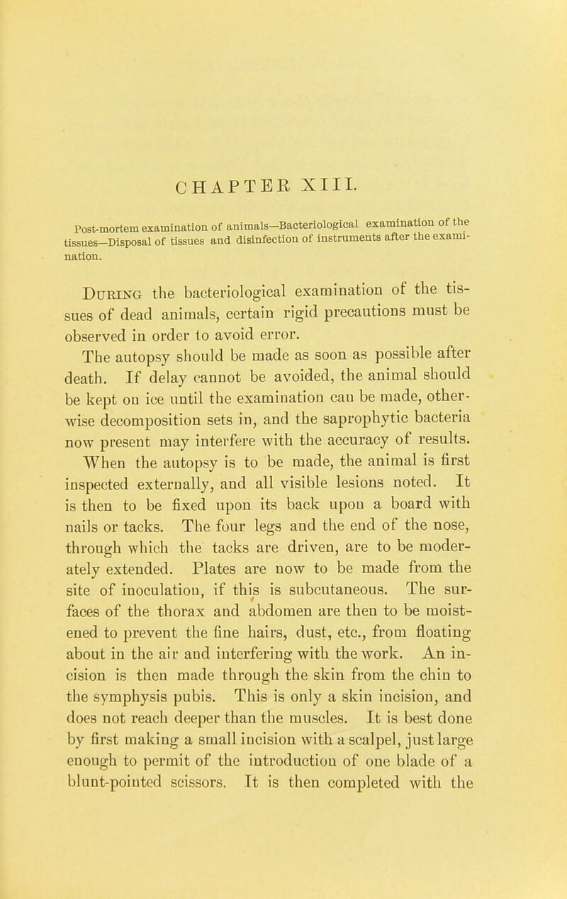 CHAPTER XIII. Post-mortem examination of animals-Bacteriological examination of the Ussues-Disposal of tissues and disinfection of instruments after the exami- nation. During the bacteriological examination of the tis- sues of dead animals, certain rigid precautions must be observed in order to avoid error. The autopsy should be made as soon as possible after death. If delay cannot be avoided, the animal should be kept on ice until the examination can be made, other- wise decomposition sets in, and the saprophytic bacteria now present may interfere with the accuracy of results. When the autopsy is to be made, the animal is first inspected externally, and all visible lesions noted. It is then to be fixed upon its back upon a board with nails or tacks. The four legs and the end of the nose, through which the tacks are driven, are to be moder- ately extended. Plates are now to be made from the site of inoculation, if this is subcutaneous. The sur- faces of the thorax and abdomen are then to be moist- ened to prevent the fine hairs, dust, etc., from floating about in the air and interfering with the work. An in- cision is then made through the skin from the chin to the symphysis pubis. This is only a skin incision, and does not reach deeper than the muscles. It is best done by first making a small incision with a scalpel, just large enough to permit of the introduction of one blade of a blunt-pointed scissors. It is then completed with the