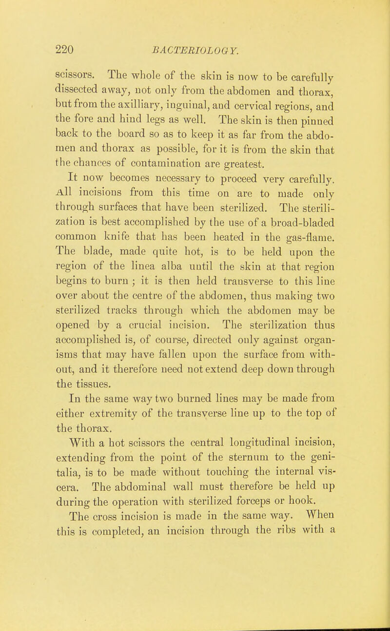 scissors. The whole of the skin is now to be carefully dissected away, not only from the abdomen and thorax, but from the axilliary, iuguiual, aud cervical regions, and the fore and hind legs as well. The skin is then pinned back to the board so as to keep it as far from the abdo- men and thorax as possible, for it is from the skin that the chances of contamiuation are greatest. It now becomes necessary to proceed very carefully. All incisions from this time on are to made only through surfaces that have been sterilized. The sterili- zation is best accomplished by the use of a broad-bladed common knife that has been heated in the gas-flanie. The blade, made quite hot, is to be held upon the region of the linea alba until the skin at that region begins to burn ; it is then held transverse to this line over about the centre of the abdomen, thus making two sterilized tracks through which the abdomen may be opened by a crucial incision. The sterilization thus accomplished is, of course, directed ouly against organ- isms that may have fallen upon the surface from with- out, and it therefore need not extend deep down through the tissues. In the same way two burned lines may be made from either extremity of the transverse line up to the top of the thorax. With a hot scissors the central longitudinal incision, extending from the point of the sternum to the geni- talia, is to be made without touching the internal vis- cera. The abdominal wall must therefore be held up during the operation with sterilized forceps or hook. The cross incision is made in the same way. When this is completed, an incision through the ribs with a