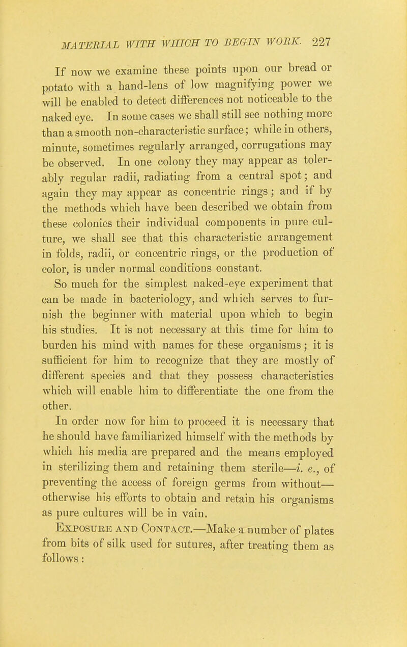 If now we examine these points upon our bread or potato with a hand-lens of low magnifying power we will be enabled to detect differences not noticeable to the naked eye. In some cases we shall still see nothing more than a smooth non-characteristic surface; while in others, minute, sometimes regularly arranged, corrugations may be observed. In one colony they may appear as toler- ably regular radii, radiating from a central spot; and again they may appear as concentric rings; and if by the methods which have been described we obtain from these colonies their individual components in pure cul- ture, we shall see that this characteristic arrangement in folds, radii, or concentric rings, or the production of color, is imder normal conditions constant. So much for the simplest naked-eye experiment that can be made in bacteriology, and which serves to fur- nish the beginner with material upon which to begin his studies. It is not necessary at this time for him to burden his mind with names for these organisms; it is sufficient for him to recognize that they are mostly of different species and that they possess characteristics which will enable him to differentiate the one from the other. In order now for him to proceed it is necessary that he should have familiarized himself with the methods by which his media are prepared and the means employed in sterilizing them and retaining them sterile—i. e., of preventing the access of foreign germs from without— otherwise his efforts to obtain and retain his organisms as pure cultures will be in vain. Exposure and Contact.—Make a number of plates from bits of silk used for sutures, after treating them as follows: