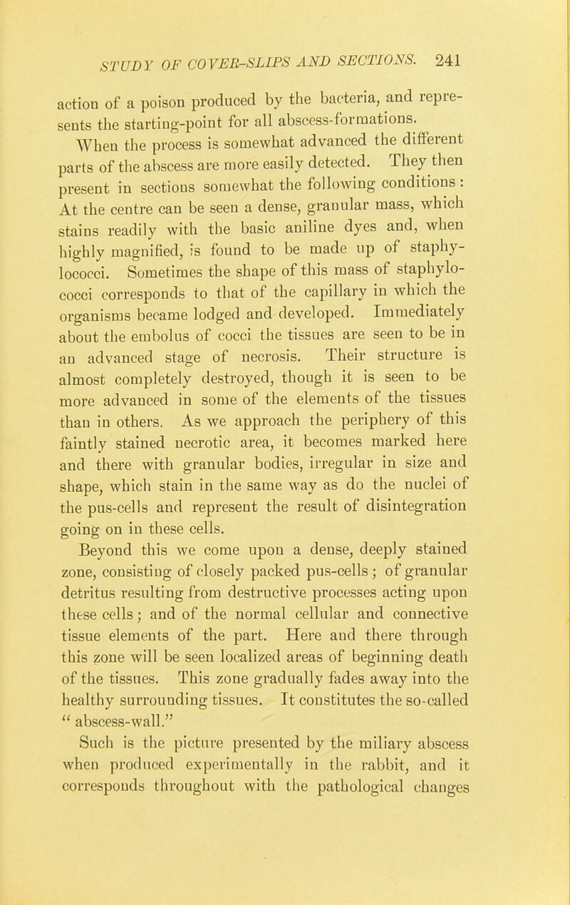 action of a poison produced by the bacteria, and repre- sents the starting-point for all abscess-formations. When the process is somewhat advanced the different parts of the abscess are more easily detected. They then present in sections somewhat the following conditions : At the centre can be seen a dense, granular mass, which stains readily with the basic aniline dyes and, when highly magnified, is found to be made up of staphy- lococci. Sometimes the shape of this mass of staphylo- cocci corresponds to that of the capillary in which the organisms became lodged and developed. Immediately about the embolus of cocci the tissues are seen to be in an advanced stage of necrosis. Their structure is almost completely destroyed, though it is seen to be more advanced in some of the elements of the tissues than in others. As we approach the periphery of this faintly stained necrotic area, it becomes marked here and there with granular bodies, irregular in size and shape, which stain in the same way as do the nuclei of the pus-cells and represent the result of disintegration going on in these cells. Beyond this we come upon a dense, deeply stained zone, consisting of closely packed pus-cells; of granular detritus resulting from destructive processes acting upon these cells; and of the normal cellular and connective tissue elements of the part. Here aud there through this zone will be seen localized areas of beginning death of the tissues. This zone gradually fades away into the healthy surrounding tissues. It constitutes the so-called  abscess-wall. Such is the picture presented by the miliary abscess when produced experimentally in the rabbit, and it corresponds throughout with the pathological changes