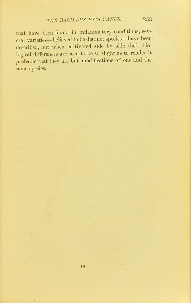 that have been found in inflammatory conditions, sev- eral varieties—believed to be distinct species—have been described, but when cultivated side by side their bio- logical differences are seen to be so slight as to render it probable that they are but modifications of one and the same species. 12