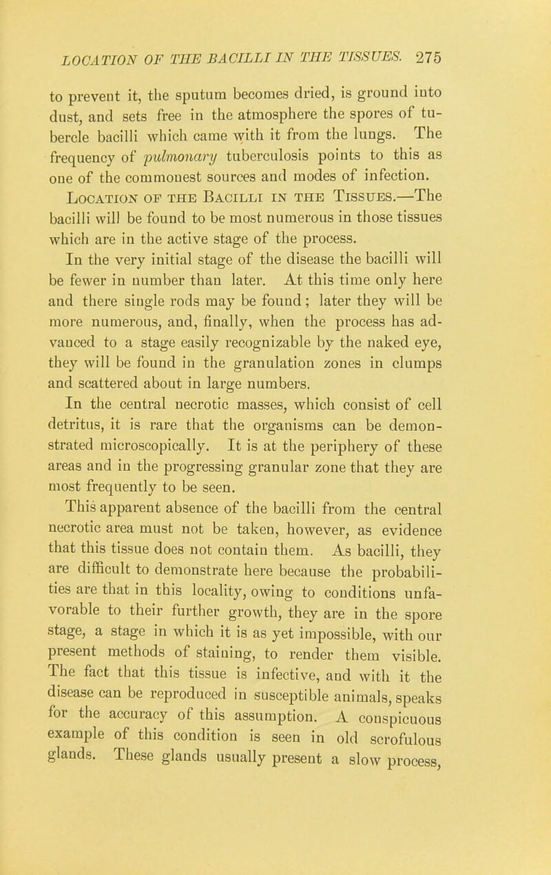 to prevent it, the sputum becomes dried, is ground iuto dust, and sets free in the atmosphere the spores of tu- bercle bacilli which came vnih. it from the lungs. The frequency of 'pulmonary tuberculosis points to this as one of the commouest sources and modes of infection. Location of the Bacilli in the Tissues.—The bacilli will be found to be most numerous in those tissues which are in the active stage of the process. In the very initial stage of the disease the bacilli will be fewer in number than later. At this time only here and there single rods may be found; later they will be more numerous, and, finally, when the process has ad- vanced to a stage easily recognizable by the naked eye, they will be found in the granulation zones in clumps and scattered about in large numbers. In the central necrotic masses, whicb consist of cell detritus, it is rare that the organisms can be demon- strated microscopically. It is at the periphery of these areas and in the progressing granular zone that they are most frequently to be seen. This apparent absence of the bacilli from the central necrotic area must not be taken, however, as evidence that this tissue does not contain them. As bacilli, they are difficult to demonstrate here because the probabili- ties are that in this locality, owing to conditions unfa- vorable to their further growth, they are in the spore stage, a stage in which it is as yet impossible, with our present methods of staining, to render them visible. The fact that this tissue is infective, and with it the disease can be reproduced in susceptible animals, speaks for the accuracy of this assumption. A conspicuous example of this condition is seen in old scrofulous glands. These glands usually present a slow process.