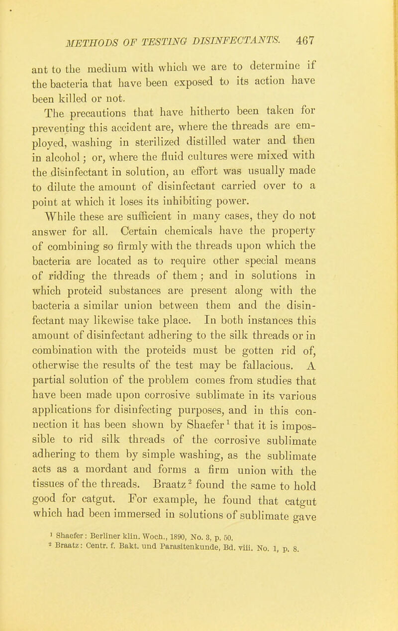 ant to the medium with which we are to determine if the bacteria that have been exposed to its action have been killed or not. The precautions that have hitherto been taken for preventing this accident are, where the threads are em- ployed, washing in sterilized distilled water and then in alcohol; or, where the fluid cultures were mixed with the disinfectant in solution, an eiFort was usually made to dilute the amount of disinfectant carried over to a point at which it loses its inhibiting power. While these are sufficient in many cases, they do not answer for all. Certain chemicals have the property of combining so firmly with the threads upon which the bacteria are located as to require other special means of ridding the threads of them; and in solutions in which proteid substances are present along with the bacteria a similar union between them and the disin- fectant may likewise take place. In both instances this amount of disinfectant adhering to the silk threads or in combination with the proteids must be gotten rid of, otherwise the results of the test may be fallacious. A partial solution of the problem comes from studies that have been made upon corrosive sublimate in its various applications for disinfecting purposes, and in this con- nection it has been shown by Shaefer ^ that it is impos- sible to rid silk threads of the corrosive sublimate adhering to them by simple washing, as the sublimate acts as a mordant and forms a firm union with the tissues of the threads. Braatz ^ found the same to hold good for catgut. For example, he found that catgut which had been immersed in solutions of sublimate gave > Shaefer: Berliner kiln. Woch., 1890, No. 3, p. 50. Braatz: Centr. f. Bakt. und Parasitenkunde, Bd. viii. No. 1, p. 8.