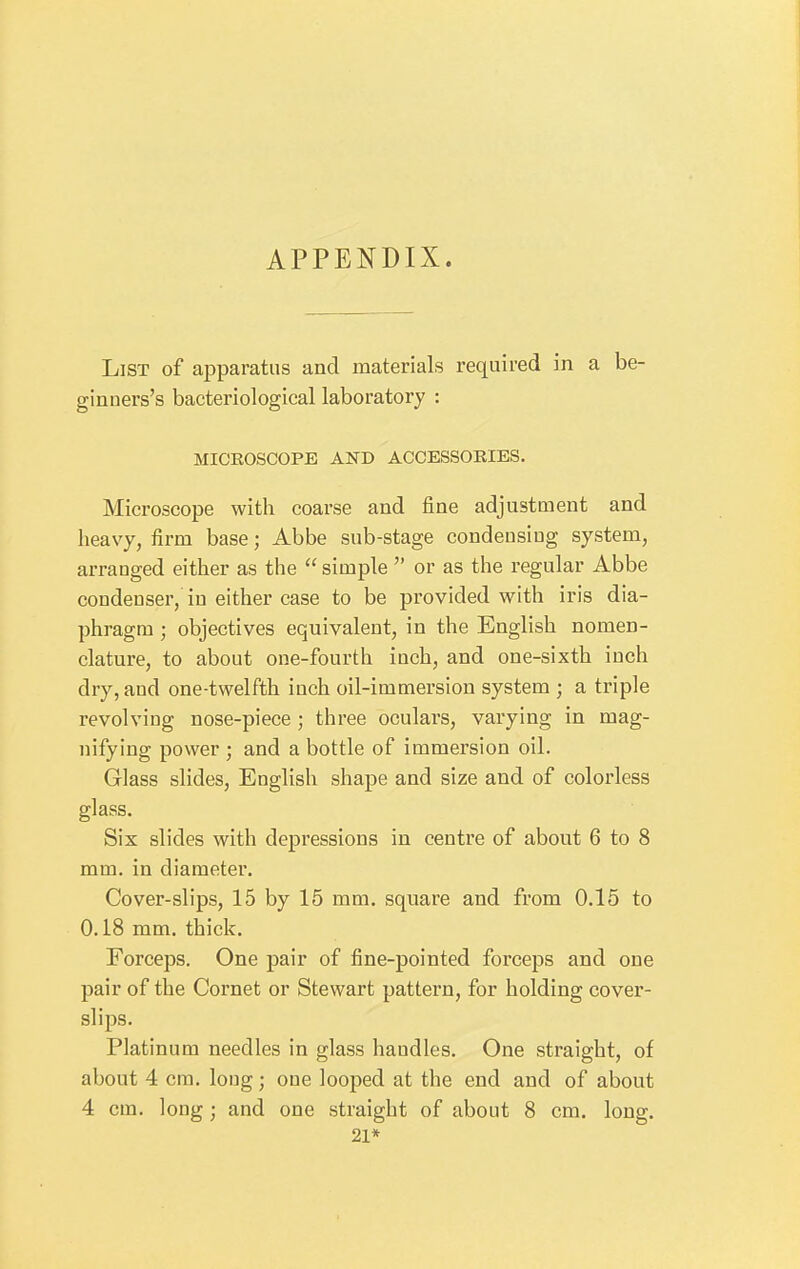 APPENDIX. List of apparatus and materials required in a be- ginners's bacteriological laboratory : MICROSCOPE AND ACCESSOEIES. Microscope with coarse and fine adjustment and heavy, firm base; Abbe sub-stage condeusiug system, arranged either as the  simple  or as the regular Abbe condenser, in either case to be provided with iris dia- phragm ; objectives equivalent, in the English nomen- clature, to about one-fourth inch, and one-sixth inch dry, and one-twelfth inch oil-immersion system ; a triple revolving nose-piece ; three oculars, varying in mag- nifying power ; and a bottle of immersion oil. Glass slides, English shape and size and of colorless glass. Six slides with depressions in centre of about 6 to 8 mm. in diameter. Cover-slips, 15 by 15 mm. square and from 0.15 to 0.18 mm. thick. Forceps. One pair of fine-pointed forceps and one pair of the Cornet or Stewart pattern, for holding cover- slips. Platinum needles in glass handles. One straight, of about 4 cm. long; one looped at the end and of about 4 cm. long; and one straight of about 8 cm. long. 21*