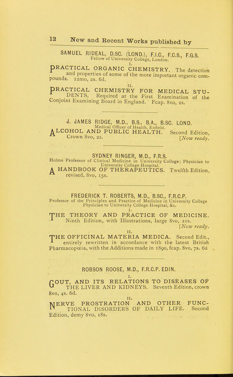 SAMUEL RIDEAL, D.SC. (LOND.), F.I.C., F.C.S., FGS Fellow of University College, London. PRACTICAL ORGANIC CHEMISTRY. The detection and properties of some of the more important organic com- pounds. i2mo, 2s. 6d. f & ■ PRACTICAL CHEMISTRY FOR MEDICAL STU- DENTS, Required at the First Examination of the Conjoint Examining Board in England. Fcap. 8vo, 2s. J. JAMES RIDGE, M.D., B.S., B.A., B.SC. LOND. AMedical Officer of Health, Enfield. LCOHOL AND PUBLIC HEALTH. Second Edition, Crown 8vo, 25. [ATom, ready. SYDNEY RINGER, M.D., F.R.S. Holme Professor of Clinical Medicine in University College; Physician to University College Hospital. A HANDBOOK OF THERAPEUTICS. Twelfth Edition,  revised, 8vo, 15s. FREDERICK T. ROBERTS, M.D., B.SC., F.R.C.P. Professor of the Principles and Practice of Medicine in University College Physician to University College Hospital, &c. I. THE THEORY AND PRACTICE OF MEDICINE. Ninth Edition, with Illustrations, large Svo, 21s. [Now ready. II. T'HE OFFICINAL MATERIA MEDICA. Second Edit., entirely rewritten in accordance with the latest British Pharmacopoeia, with the Additions made in iSgo, fcap. Svo, 7s. 6d ROBSON ROOSE, M.D., F.R.C.P. EDIN. I. GOUT, AND ITS RELATIONS TO DISEASES OF THE LIVER AND KIDNEYS. Seventh Edition, crown Svo, 4s. 6d. II. MERVE PROSTRATION AND OTHER FUNC- 1^ TIONAL DISORDERS OF DAILY LIFE. Second Edition, demy Svo, i8s.