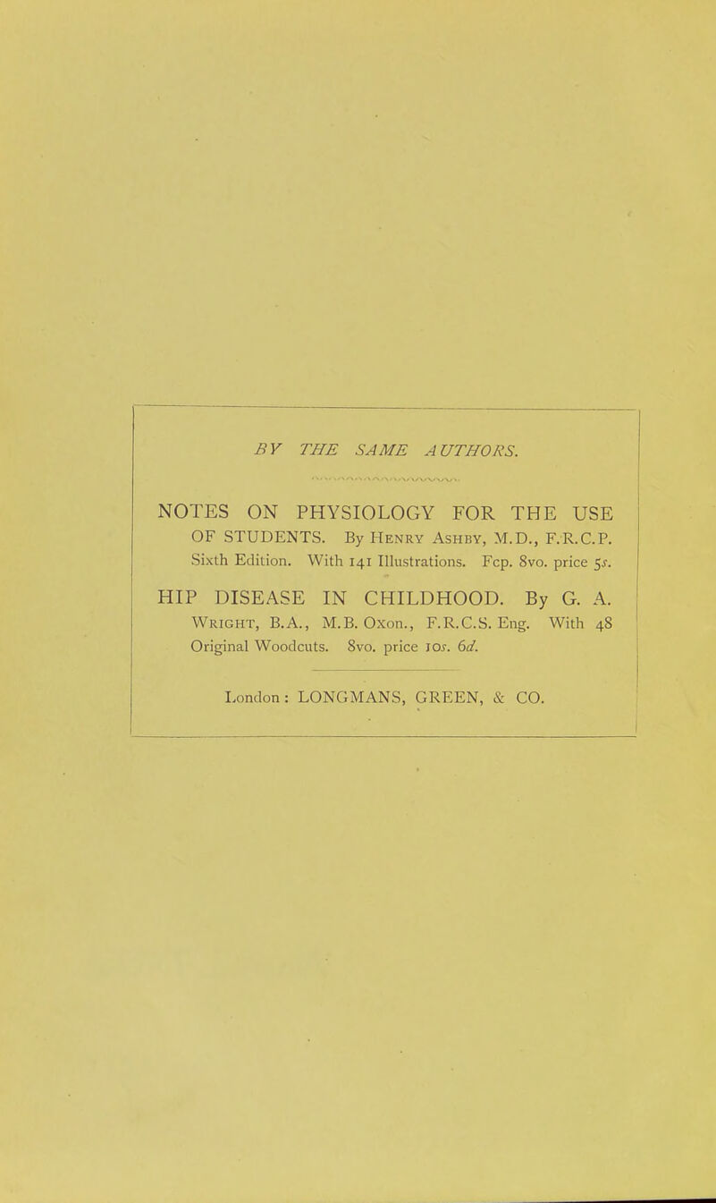 BY THE SAME AUTHORS. NOTES ON PHYSIOLOGY FOR THE USE OF STUDENTS. By Henry Ashby, M.D., F.R.C.P. Sixth Edition. With 141 Illustrations. Fcp. 8vo. price 5s. HIP DISEASE IN CHILDHOOD. By G. A. Wright, B.A., M.B. Oxon., F.R.C.S. Eng. With 48 Original Woodcuts. 8vo. price JOs. 6d. London: LONGMANS, GREEN, & CO.