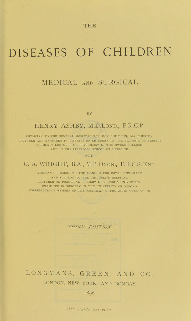 ISEASES OF CHILDRE MEDICAL and SURGICAL BY HENRY ASHBY, M.D.Lond., F.R.C.P. PHYSICIAN TO THE GENERAL HOSPITAL FOR SICK CHILDREN, MANCHESTER LECTURER AND EXAMINER IN DISEASES OF CHILDREN IN THE VICTORIA UNIVERSITY FORMERLY LECTURER ON PHYSIOLOGY IN THE OWENS COLLEGE AND IN THH LIVERPOOL SCHOOL OF MEDICINE AND G. A.WRIGHT, B.A, M.B.Oxon., RR.CS.Eng. ASSISTANT SURGEON TO THE MANCHESTER ROYAL INFIRMARY AND SURGEON TO THE CHILDREN'S HOSPITAL LECTURER ON PRACTICAL SURGERY IN VICTORIA UNIVERSITY EXAMINER IN SURGERY IN THE UNIVERSITY OF OXFORD CORRESPONDING MEMBER OF THE AMERICAN ORTHOP.EDIC ASSOCIATION THIRD EDITION LONGMANS, GREEN, AND CO. LONDON, NEW YORK, AND BOMBAY 1896 All rights reserved