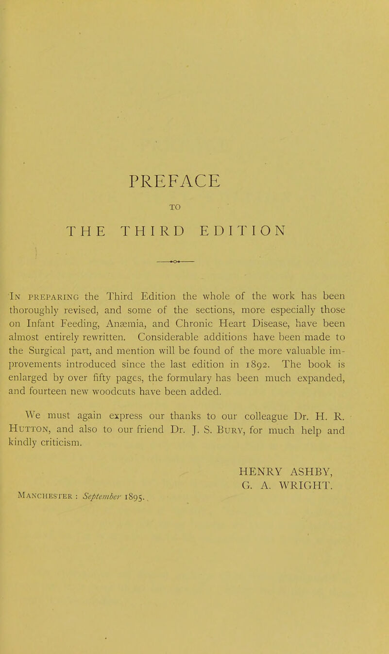 TO THE THIRD EDITION In preparing the Third Edition the whole of the work has been thoroughly revised, and some of the sections, more especially those on Infant Feeding, Anaemia, and Chronic Heart Disease, have been almost entirely rewritten. Considerable additions have been made to the Surgical part, and mention will be found of the more valuable im- provements introduced since the last edition in 1892. The book is enlarged by over fifty pages, the formulary has been much expanded, and fourteen new woodcuts have been added. We must again express our thanks to our colleague Dr. H. R. Hutton, and also to our friend Dr. J. S. Bury, for much help and kindly criticism. HENRY ASHBY, G. A. WRIGHT. Manchester : September 1895.