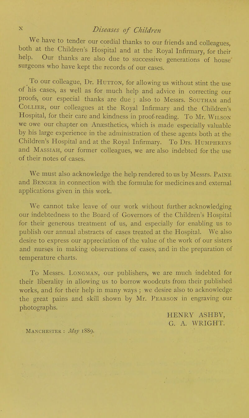 We have to tender our cordial thanks to our friends and colleagues, both at the Children's Hospital and at the Royal Infirmary, for their help. Our thanks are also due to successive generations of house surgeons who have kept the records of our cases. To our colleague, Dr. Hutton, for allowing us without stint the use of his cases, as well as for much help and advice in correcting our proofs, our especial thanks are due ; also to Messrs. Southam and Collier, our colleagues at the Royal Infirmary and the Children's Hospital, for their care and kindness in proof-reading. To Mr. Wilson we owe our chapter on Anaesthetics, which is made especially valuable by his large experience in the administration of these agents both at the Children's Hospital and at the Royal Infirmary. To Drs. Humphreys and Massiah, our former colleagues, we are also indebted for the use of their notes of cases. We must also acknowledge the help rendered to us by Messrs. Paine and Benger in connection with the formulae for medicines and external applications given in this work. We cannot take leave of our work wiihout further acknowledging our indebtedness to the Board of Governors of the Children's Hospital for their generous treatment of us, and especially for enabling us to publish our annual abstracts of cases treated at the Hospital. We also desire to express our appreciation of the value of the work of our sisters and nurses in making observations of cases, and in the preparation of temperature charts. To Messrs. Longman, our publishers, we are much indebted for their liberality in allowing us to borrow woodcuts from their published works, and for their help in many ways ; we desire also to acknowledge the great pains and skill shown by Mr. Pearson in engraving our photographs. HENRY ASH BY, G. A. WRIGHT. Manchester : May 1889.