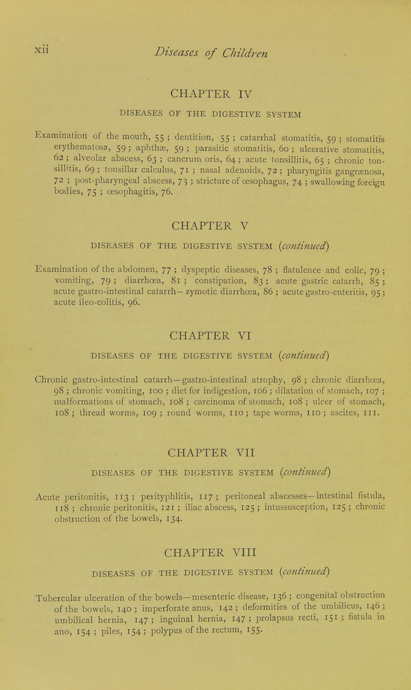 CHAPTER IV DISEASES OF THE DIGESTIVE SYSTEM Examination of the mouth, 55 ; dentition, 55 ; catarrhal stomatitis, 59 ; stomatitis erythematosa, 59; aphthae, 59; parasitic stomatitis, 60; ulcerative stomatitis, 62 ; alveolar abscess, 63 ; cancrum oris, 64 ; acute tonsillitis, 65 ; chronic ton- silhtis, 69; tonsillar calculus, 71 ; nasal adenoids, 72; pharyngitis gangrenosa, 72 ; post-pharyngeal abscess, 73 ; stricture of oesophagus, 74 ; swallowing foreign bodies, 75 ; oesophagitis, 76. CHAPTER V DISEASES OF THE DIGESTIVE SYSTEM (continued) Examination of the abdomen, 77 ; dyspeptic diseases, 78 ; flatulence and colic, 79 ; vomiting, 79 ; diarrhoea, 81 ; constipation, 83 ; acute gastric catarrh, 85 ; acute gastro-intestinal catarrh- zymotic diarrhoea, 86 ; acute gastro-enteritis, 95 ; acute ileo-colitis, 96. CHAPTER VI DISEASES OF THE DIGESTIVE SYSTEM {continued) Chronic gastro-intestinal catarrh —gastro-intestinal atrophy, 98 ; chronic diarrhoea, 98 ; chronic vomiting, 100 ; diet for indigestion, 106 ; dilatation of stomach, 107 ; malformations of stomach, 108 ; carcinoma of stomach, 108 ; ulcer of stomach, 108; thread worms, 109; round worms, no; tapeworms, no; ascites, ill. CHAPTER VII DISEASES OF THE DIGESTIVE SYSTEM {continued) Acute peritonitis, 113; perityphlitis, 117; peritoneal abscesses—intestinal fistula, 118; chronic peritonitis, 121; iliac abscess, 125; intussusception, 125; chronic obstruction of the bowels, 134. CHAPTER VIII DISEASES OF THE DIGESTIVE SYSTEM (continued) Tubercular ulceration of the bowels—mesenteric disease, 136 ; congenital obstruction of the bowels, 140; imperforate anus, 142; deformities of the umbilicus, 146; umbilical hernia, 147; inguinal hernia, 147; prolapsus recti, 151 ; fistula in ano, 154 ; piles, 154 ; polypus of the rectum, 155. ■