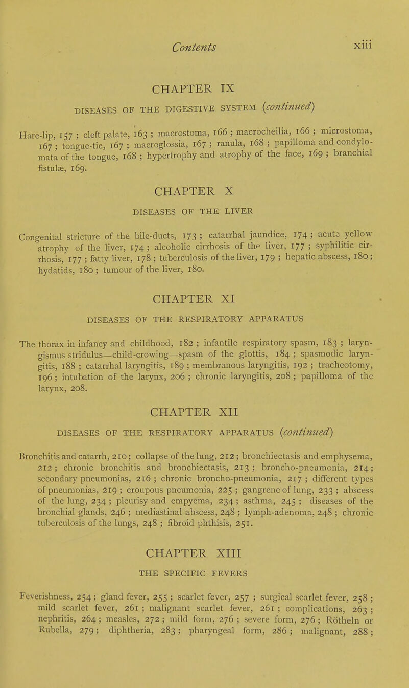 CHAPTER IX DISEASES OF THE DIGESTIVE SYSTEM (continued) Hare-lip, 157 ; cleft palate, 163 ; macrostoma, 166 ; macrochilia, 166 ; microstoma, 167 ; tongue-tie, 167 ; macroglossia, 167 ; ranula, 168 ; papilloma and condylo- mata of the tongue, 168 ; hypertrophy and atrophy of the face, 169 ; branchial fistula;, 169. CHAPTER X DISEASES OF THE LIVER Congenital stricture of the bile-ducts, 173; catarrhal jaundice, 174; acuta yellow atrophy of the liver, 174; alcoholic cirrhosis of the liver, 177 ; syphilitic cir- rhosis, 177 ; fatty liver, 178 ; tuberculosis of the liver, 179 ; hepatic abscess, 180; hydatids, 180; tumour of the liver, 180. CHAPTER XI DISEASES OF THE RESPIRATORY APPARATUS The thorax in infancy and childhood, 182 ; infantile respiratory spasm, 183 ; laryn- gismus stridulus—child-crowing—spasm of the glottis, 184 ; spasmodic laryn- gitis, 188 ; catarrhal laryngitis, 189; membranous laryngitis, 192 ; tracheotomy, 196; intubation of the larynx, 206 ; chronic laryngitis, 208; papilloma of the larynx, 208. CHAPTER XII DISEASES OF THE RESPIRATORY APPARATUS (continued) Bronchitis and catarrh, 210; collapse of the lung, 212; bronchiectasis and emphysema, 212; chronic bronchitis and bronchiectasis, 213; broncho-pneumonia, 214; secondary pneumonias, 216 ; chronic broncho-pneumonia, 217 ; different types of pneumonias, 219; croupous pneumonia, 225; gangrene of lung, 233; abscess of the lung, 234 ; pleurisy and empyema, 234; asthma, 245 ; diseases of the bronchial glands, 246 ; mediastinal abscess, 248 ; lymph-adenoma, 248 ; chronic tuberculosis of the lungs, 248 ; fibroid phthisis, 251. CHAPTER XIII THE SPECIFIC FEVERS Feverishness, 254; gland fever, 255 ; scarlet fever, 257 ; surgical scarlet fever, 258 ; mild scarlet fever, 261 ; malignant scarlet fever, 261 ; complications, 263 ; nephritis, 264; measles, 272 ; mild form, 276 ; severe form, 276; Rotheln or Rubella, 279; diphtheria, 283; pharyngeal form, 286; malignant, 28S;