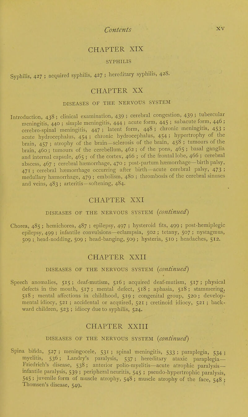 CHAPTER XIX SYPHILIS Syphilis, 427 ; acquired syphilis, 427 I hereditary syphilis, 428. CHAPTER XX DISEASES OF THE NERVOUS SYSTEM Introduction, 438 ; clinical examination, 439 ; cerebral congestion, 439 ; tubercular meningitis, 440 ; simple meningitis, 444 ; acute form, 445 ; subacute form, 446 ; cerebro-spinal meningitis, 447 ; latent form, 448 ; chronic meningitis, 453 ; acute hydrocephalus, 454 5 chronic hydrocephalus, 454 5 hypertrophy of the brain, 457 ; atrophy of the brain—sclerosis of the brain, 458 ; tumours of the brain, 460; tumours of the cerebellum, 462 ; of the pons, 465 ; basal ganglia and internal capsule, 465 ; of the cortex, 466 ; of the frontal lobe, 466 ; cerebral abscess, 467 ; cerebral haemorrhage, 470 ; post-partum haemorrhage—birth palsy, 471 ; cerebral haemorrhage occurring after birth—acute cerebral palsy, 473 ; medullary haemorrhage, 479 ; embolism, 480 ; thrombosis of the cerebral sinuses and veins, 483 ; arteritis —softening, 484, CHAPTER XXI DISEASES OF THE NERVOUS SYSTEM (contl'm(ed) Chorea, 485 ; hemichorea, 487 ; epilepsy, 497 ; hysteroid fits, 499; post-hemiplegic epilepsy, 499 ; infantile convulsions—eclampsia, 502 ; tetany, 507 ; nystagmus, 509 ; head-nodding, 509 ; head-banging, 509 ; hysteria, 510 ; headaches, 512. CHAPTER XXII DISEASES OF THE NERVOUS SYSTEM {continued) Speech anomalies, 515; deaf-mutism, 516; acquired deaf-mutism, 517; physical defects in the mouth, 517; mental defect, 518; aphasia, 518; stammering, 518 ; mental affections in childhood, 519 ; congenital group, 520 ; develop- mental idiocy, 521 ; accidental or acquired, 521 ; cretinoid idiocy, 521 ; back- ward children, 523 ; idiocy due to syphilis, 524. CHAPTER XXIII DISEASES OF THE NERVOUS SYSTEM {continued) Spina bifida, 527 ; meningocele, 531 ; spinal meningitis, 533 ; paraplegia, 534 ; myelitis, 536 ; Landry's paralysis, 537 ; hereditary ataxic paraplegia— Friedrich's disease, 538; anterior polio-myelitis—acute atrophic paralysis— infantile paralysis, 539 ; peripheral neuritis, 545 ; pseudo-hypertrophic paralysis, 545 5 juvenile form of muscle atrophy, 548 ; muscle atrophy of the face, 548 ; Thomsen's disease, 549.