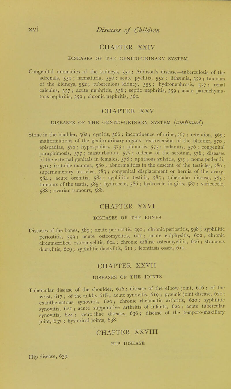 CHAPTER XXIV DISEASES OF THE GENITOURINARY SYSTEM Congenital anomalies of the kidneys, 550; Addison's disease—tuberculosis of the adrenals, 550 ; hsematuria, 550 ; acute pyelitis, 552 ; lithsemia, 552 ; tumours of the kidneys, 552 ; tuberculous kidney, 555 ; hydronephrosis, 557 ; renal calculus, 557 ; acute nephritis, 558 ; septic nephritis, 559 ; acute parenchyma- tous nephritis, 559 ; chronic nephritis, 560. CHAPTER XXV DISEASES OF THE GENITO-URINARY SYSTEM (conti?llied) Stone in the bladder, 562 ; cystitis, 566 ; incontinence of urine, 567 ; retention, 569 ; malformations of the genito-urinary organs —extroversion of the bladder, 570 ; epispadias, 572 ; hypospadias, 573 ; phimosis, 575 ; balanitis, 576 ; congenital paraphimosis, 577 ; masturbation, 577 ; oedema of the scrotum, 578 ; diseases of the external genitals in females, 578 ; aphthous vulvitis, 579 ; noma pudendi, 579 ; irritable mamma, 580 ; abnormalities in the descent of the testicles, 580 ; supernumerary testicles, 583 ; congenital displacement or hernia of the ovary, 584 ; acute orchitis, 584; syphilitic testitis, 585 ; tubercular disease, 585 ; tumours of the testis, 585 ; hydrocele, 586 ; hydrocele in girls, 587 ; varicocele, 588 ; ovarian tumours, 588. CHAPTER XXVI DISEASES OF THE BONES Diseases of the bones, 589 ; acute periostitis, 590 ; chronic periostitis, 598 ; syphilitic periostitis, 599; acute osteomyelitis, 601 ; acute epiphysitis, 602 ; chronic circumscribed osteomyelitis, 604 ; chronic diffuse osteomyelitis, 606 ; strumous dactylitis, 609; syphilitic dactylitis, 611 ; leontiasis ossea, 611. CHAPTER XXVII DISEASES OF THE JOINTS Tubercular disease of the shoulder, 616 ; disease of the elbow joint, 616 ; of the wrist 617 ; of the ankle, 618 ; acute synovitis, 619 ; pyemic joint disease, 620; exanthematous synovitis, 620; chronic rheumatic arthritis, 620; syphilitic synovitis 621 ; acute suppurative arthritis of infants, 622 ; acute tubercular synovitis! 624; sacro iliac disease, 636 ; disease of the temporo-maxiUary joint, 637 ; hysterical joints, 638. CHAPTER XXVIII HIP DISEASE Hip disease, 639.