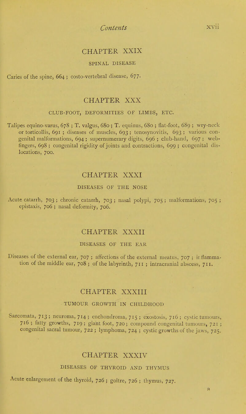 CHAPTER XXIX SPINAL DISEASE Caries of the spine, 664 ; costo-vertebral disease, 677. CHAPTER XXX CLUB-FOOT, DEFORMITIES OF LIMBS, ETC. Talipes equino-varus, 678 ; T. valgus, 680; T. equinus, 680 ; flat-foot, 689 ; wry-neck or torticollis, 691 ; diseases of muscles, 693 ; tenosynovitis, 693 ; various con- genital malformations, 694 ; supernumerary digits, 696 ; club-hand, 697 ; web- fingers, 698 ; congenital rigidity of joints and contractions, 699 ; congenital dis- locations, 700. CHAPTER XXXI DISEASES OF THE NOSE Acute catarrh, 703 ; chronic catarrh, 703 ; nasal polypi, 705 ; malformations, 705 ; epistaxis, 706 ; nasal deformity, 706. CHAPTER XXXII DISEASES OF THE EAR Diseases of the external ear, 707 ; affections of the external meatus, 707 ; inflamma- tion of the middle ear, 708 ; of the labyrinth, 711 ; intracranial abscess, 711. CHAPTER XXXIII TUMOUR GROWTH IN CHILDHOOD Sarcomata, 713 ; neuroma, 714 ; enchondroma, 715 ; exostosis, 716 ; cystic tumours, 716 ; fatty growths, 719 ; giant foot, 720; compound congenital tumours, 721 ; congenital sacral tumour, 722 ; lymphoma, 724 ; cystic growths of the jaws, 725. CHAPTER XXXIV DISEASES OF THYROID AND THYMUS Acute enlargement of the thyroid, 726 ; goitre, 726 ; thymus, 727.