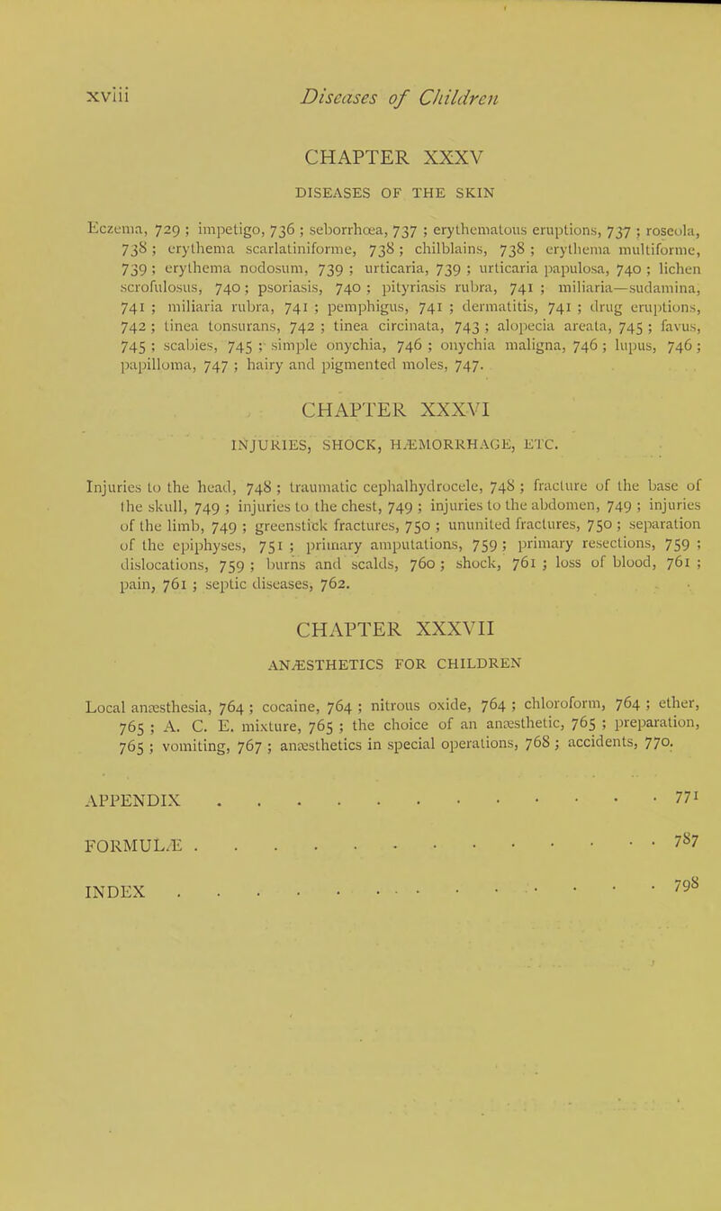 CHAPTER XXXV DISEASES OF THE SKIN Eczema, 729 ; impetigo, 736 ; seborrhea, 737 ; erythematous eruptions, 737 ; roseola, 738; erythema scarlatiniforme, 738; chilblains, 738; erythema multiforme, 739 ! erythema nodosum, 739 ; urticaria, 739 ; urticaria papulosa, 740 ; lichen scrofulosus, 740; psoriasis, 740 ; pityriasis rubra, 741 ; miliaria—sudamina, 741 ; miliaria rubra, 741 ; pemphigus, 741 ; dermatitis, 741 ; drug eruptions, 742; tinea tonsurans, 742; tinea circinata, 743; alopecia areata, 745; favus, 745 ; scabies, 745 simple onychia, 746 ; onychia maligna, 746 ; lupus, 746; papilloma, 747 ; hairy and pigmented moles, 747. Injuries to the head, 748 ; traumatic cephalhydrocele, 748 ; fracture of the base of I he skull, 749 ; injuries to the chest, 749 ; injuries to the abdomen, 749 ; injuries of the limb, 749 ; greenstick fractures, 750 ; ununited fractures, 750 ; separation of the epiphyses, 751; primary amputations, 759; primary resections, 759; dislocations, 759 ; burns and scalds, 760 ; shock, 761 ; loss of blood, 761 ; pain, 761 ; septic diseases, 762. Local anesthesia, 764 ; cocaine, 764 ; nitrous oxide, 764 ; chloroform, 764 ; ether, 765 ; A. C. E. mixture, 765 ; the choice of an ancesthetic, 765 ; preparation, 765 ; vomiting, 767 ; anaesthetics in special operations, 768; accidents, 770. CHAPTER XXXYI INJURIES, SHOCK, HEMORRHAGE, ETC. CHAPTER XXXVII ANAESTHETICS FOR CHILDREN APPENDIX 771 FORMUL.E 7S7 INDEX 798