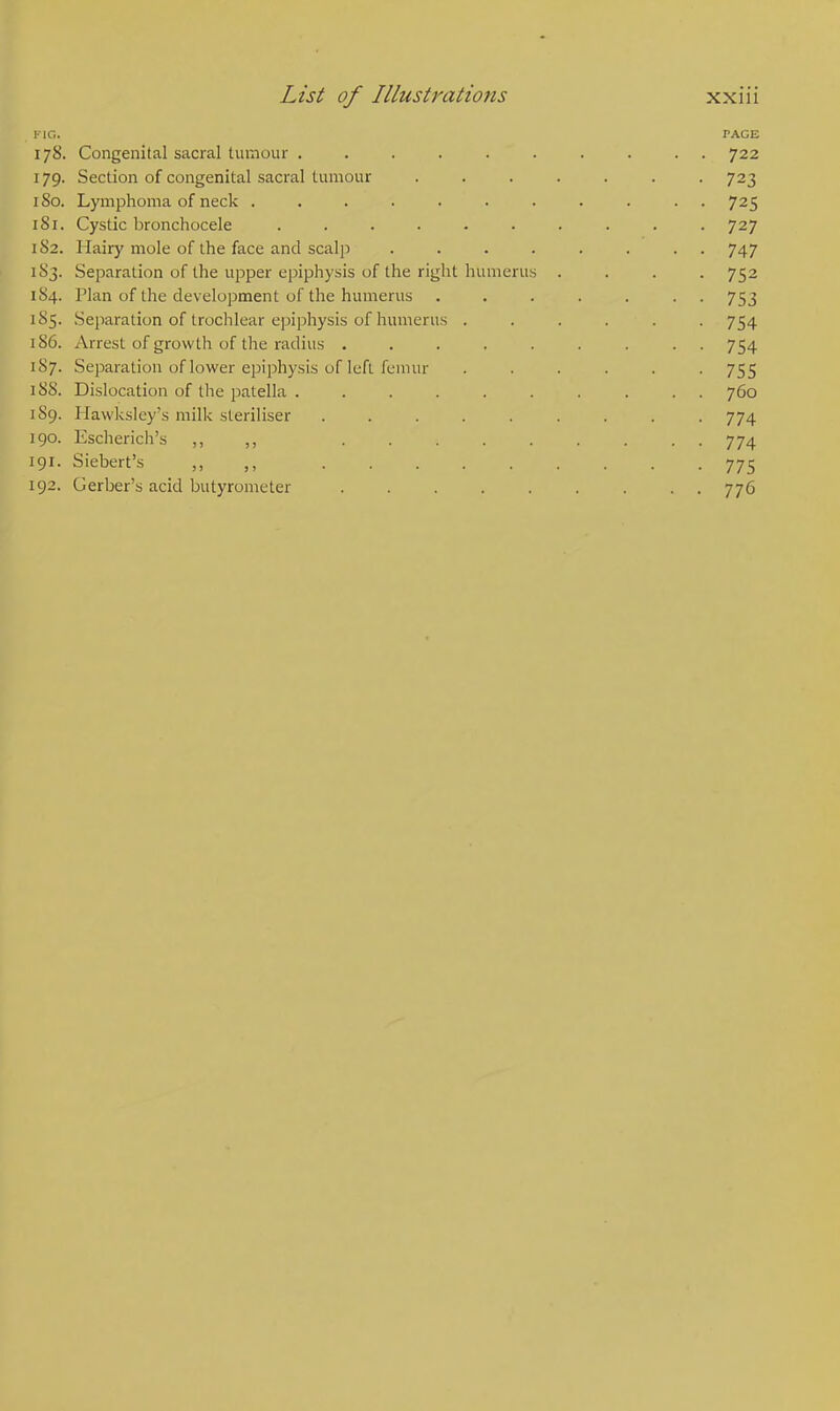 I-1C. PAGE 178. Congenital sacral tumour .......... 722 179. Section of congenital sacral tumour ....... 723 180. Lymphoma of neck ........... 725 181. Cystic bronchocele 727 1S2. Hairy mole of the face and scalp ........ 747 1 83. Separation of the upper epiphysis of the right humerus .... 752 1S4. Han of the development of the humerus ....... 753 185. Separation of trochlear epiphysis of humerus ...... 754 186. Arrest of growth of the radius ......... 754 187. Separation of lower epiphysis of left femur ...... 755 158. Dislocation of the patella .......... 760 159. Hawksley's milk steriliser ......... 774 190. Escherich's ,, ,, 774 191. Siebert's 775 192. Gerber's acid butyrometer ......... 776