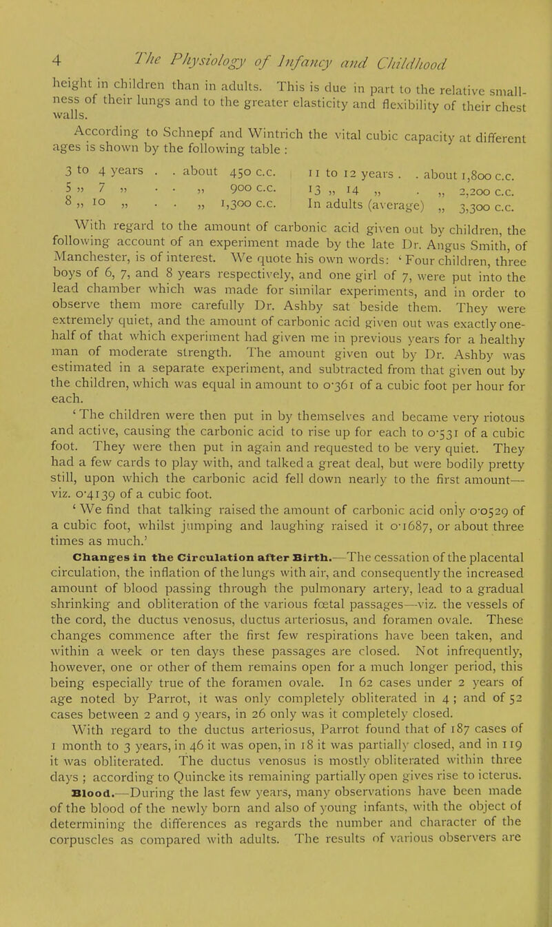 height in children than in adults. This is due in part to the relative small- ness of their lungs and to the greater elasticity and flexibility of their chest walls. According to Schnepf and Wintrich the vital cubic capacity at different ages is shown by the following table : 3 to 4 years . . about 450 c.c. n to 12 years . . about 1,800 c.c. |  7 » • • » 9oo c.c. 13 „ 14 „ . j} 2,200 c.c. 8 » 10 m • • „ 1,300 c.c. In adults (average) „ 3,3000.0. With regard to the amount of carbonic acid given out by children, the following account of an experiment made by the late Dr. Angus Smith, of Manchester, is of interest. We quote his own words: ' Four children, three boys of 6, 7, and 8 years respectively, and one girl of 7, were put into the lead chamber which was made for similar experiments, and in order to observe them more carefully Dr. Ashby sat beside them. They were extremely quiet, and the amount of carbonic acid Riven out was exactly one- half of that which experiment had given me in previous years for a healthy man of moderate strength. The amount given out by Dr. Ashby was estimated in a separate experiment, and subtracted from that given out by the children, which was equal in amount to 0-361 of a cubic foot per hour for each. 'The children were then put in by themselves and became very riotous and active, causing the carbonic acid to rise up for each to 0-531 of a cubic foot. They were then put in again and requested to be very quiet. They had a few cards to play with, and talked a great deal, but were bodily pretty still, upon which the carbonic acid fell down nearly to the first amount— viz. 0-4139 of a cubic foot. ' We find that talking raised the amount of carbonic acid only 0-0529 of a cubic foot, whilst jumping and laughing raised it 0-1687, or about three times as much.' Changes in the Circulation after Birth.—The cessation of the placental circulation, the inflation of the lungs with air, and consequently the increased amount of blood passing through the pulmonary artery, lead to a gradual shrinking and obliteration of the various foetal passages—viz. the vessels of the cord, the ductus venosus, ductus arteriosus, and foramen ovale. These changes commence after the first few respirations have been taken, and within a week or ten days these passages are closed. Not infrequently, however, one or other of them remains open for a much longer period, this being especially true of the foramen ovale. In 62 cases under 2 years of age noted by Parrot, it was only completely obliterated in 4 ; and of 52 cases between 2 and 9 years, in 26 only was it complete]}' closed. With regard to the ductus arteriosus, Parrot found that of 187 cases of 1 month to 3 years, in 46 it was open, in 18 it was partially closed, and in 119 it was obliterated. The ductus venosus is mostly obliterated within three days ; according to Quincke its remaining partially open gives rise to icterus. Blood.—During the last few years, many observations have been made of the blood of the newly born and also of young infants, with the object of determining the differences as regards the number and character of the corpuscles as compared with adults. The results of various observers are