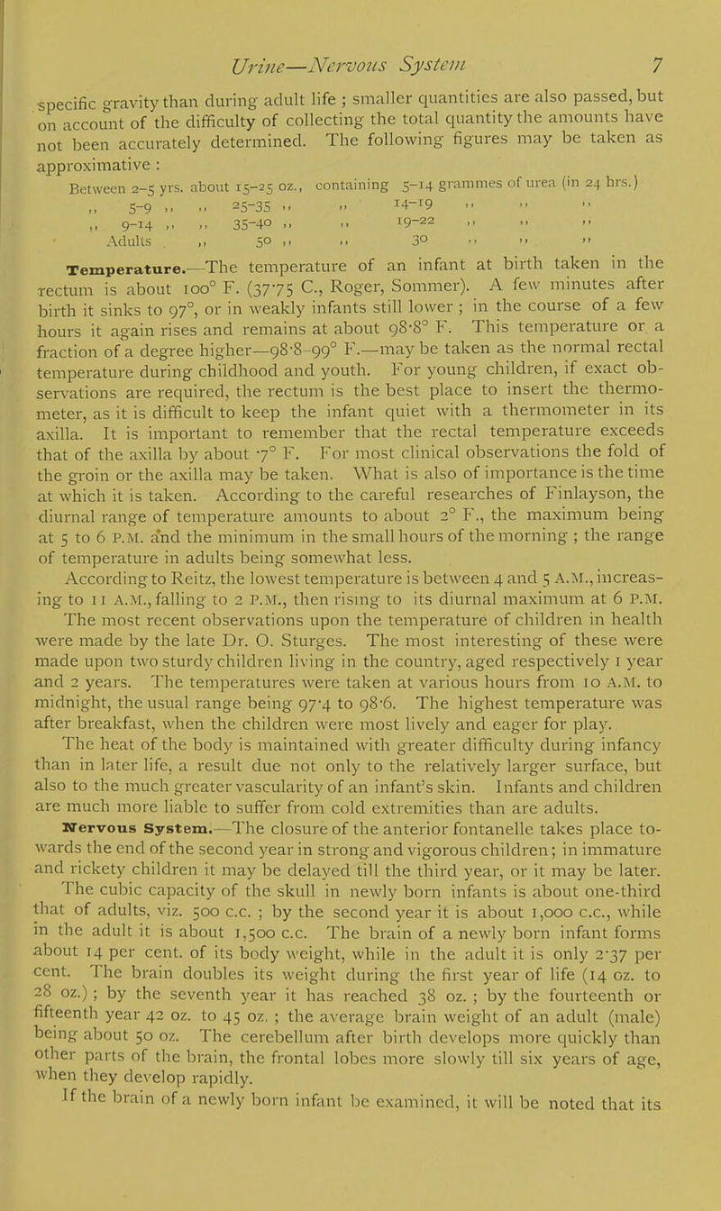 specific gravity than during adult life ; smaller quantities are also passed, but on account of the difficulty of collecting the total quantity the amounts have not been accurately determined. The following figures may be taken as approximative : Between 2-5 yrs. about 15-25 oz., containing 5-14 grammes of urea (in 24 hrs.) 5-9 ..  25~35 -. I4~I9 ,, 9-14 .. 35-40 ,, ,, 19-22 -> >' Adults . ,i 5° >>  3°   Temperature.—The temperature of an infant at birth taken in the rectum is about ioo° F. (3775 C., Roger, Sommer). A few minutes after birth it sinks to 97°, or in weakly infants still lower ; in the course of a few hours it again rises and remains at about 98-8° F. This temperature or a fraction of a degree higher—98-8-99° F.—maybe taken as the normal rectal temperature during childhood and youth. For young children, if exact ob- servations are required, the rectum is the best place to insert the thermo- meter, as it is difficult to keep the infant quiet with a thermometer in its axilla. It is important to remember that the rectal temperature exceeds that of the axilla by about -7° F. For most clinical observations the fold of the groin or the axilla may be taken. What is also of importance is the time at which it is taken. According to the careful researches of Finlayson, the diurnal range of temperature amounts to about 2° F., the maximum being at 5 to 6 p.m. and the minimum in the small hours of the morning ; the range of temperature in adults being somewhat less. According to Reitz, the lowest temperature is between 4 and 5 A.M., increas- ing to 11 A.M.,falling to 2 P.M., then rising to its diurnal maximum at 6 P.M. The most recent observations upon the temperature of children in health were made by the late Dr. O. Sturges. The most interesting of these were made upon two sturdy children living in the country, aged respectively 1 year and 2 years. The temperatures were taken at various hours from 10 A.M. to midnight, the usual range being 97-4 to 98-6. The highest temperature was after breakfast, when the children were most lively and eager for play. The heat of the body is maintained with greater difficulty during infancy than in later life, a result due not only to the relatively larger surface, but also to the much greater vascularity of an infant's skin. Infants and children are much more liable to suffer from cold extremities than are adults. nervous System.—The closure of the anterior fontanelle takes place to- wards the end of the second year in strong and vigorous children; in immature and rickety children it may be delayed till the third year, or it may be later. The cubic capacity of the skull in newly born infants is about one-third that of adults, viz. 500 c.c. ; by the second year it is about 1,000 c.c, while in the adult it is about 1,500 c.c. The brain of a newly born infant forms about 14 per cent, of its body weight, while in the adult it is only 2-37 per cent. The brain doubles its weight during the first year of life (14 oz. to 28 oz.) ; by the seventh year it has reached 38 oz. ; by the fourteenth or fifteenth year 42 oz. to 45 oz, ; the average brain weight of an adult (male) being about 50 oz. The cerebellum after birth develops more quickly than other parts of the brain, the frontal lobes more slowly till six years of age, when they develop rapidly. If the brain of a newly born infant be examined, it will be noted that its