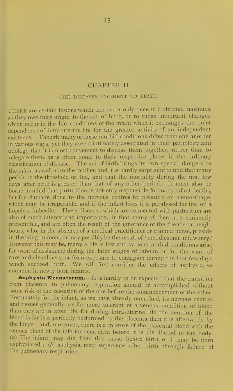 CHAPTER II THE DISEASES INCIDENT TO BIRTH THERE are certain lesions which can occur only once in a lifetime, inasmuch as they owe their origin to the act of birth, or to those important changes which occur in the life conditions of the infant when it exchanges the quiet dependence of intra-uterine life for the greater activity of an independent existence. Though many of these morbid conditions differ from one another in various ways, yet they are so intimately associated in their pathology and etiology that it is most convenient to discuss them together, rather than to relegate them, as is often done, to their respective places in the ordinary classification of disease. The act of birth brings its own special dangers to- the infant as well as to the mother, and it is hardly surprising to find that many- perish on the threshold of life, and that the mortality during the first few days after birth is greater than that of any other period. It must also be borne in mind that parturition is not only responsible for many infant deaths, but for damage done to the nervous centres by pressure or haemorrhage, which may be irreparable, and if the infant lives it is paralysed for life or a hopeless imbecile. These diseases which are connected with parturition are also of much interest and importance, in that many of them are eminently preventible, and are often the result of the ignorance of the friends or neigh- bours, who, in the absence of a medical practitioner or trained nurse, preside in the lying-in room, or may possibly be the result of ' meddlesome midwifery.' However this may be, many a life is lost and various morbid conditions arise for want of assistance during the later stages of labour, or for the want of care and cleanliness, or from exposure to contagion during the first few days which succeed birth. We will first consider the effects of asphyxia, so common in newly born infants. Asphyxia Neonatorum.—It is hardly to be expected that the transition from placental to pulmonary respiration should be accomplished without some risk of the cessation of the one before the commencement of the other. Fortunately for the infant, as we have already remarked, its nervous centres and tissues generally are far more tolerant of a venous condition of blood than they are in after life, for during intra-uterine life the aeration of the blood is far less perfectly performed by the placenta than it is afterwards by the lungs ; and, moreover, there is a mixture of the placental blood with the venous blood of the inferior vena cava before it is distributed to the body. (a) The infant may die from this cause before birth, or it may be born asphyxiated ; (b) asphyxia may supervene after birth through failure of the pulmonary respiration.